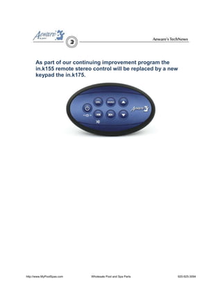 As part of our continuing improvement program the
      in.k155 remote stereo control will be replaced by a new
      keypad the in.k175.




http://www.MyPoolSpas.com   Wholesale Pool and Spa Parts    920-925-3094
 