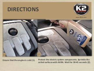 Ensure that the engine is cold (1). Protect the electric system components. Sprinkle the
soiled surfaces with AKRA. Wait for 30-45 seconds (2).
DIRECTIONS
www.K2car.com
1 2
 