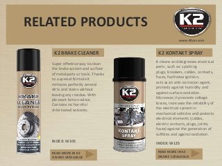K2 BRAKE CLEANER
Super effective way to clean
the brake system and surface
of metalparts or tools. Thanks
to a special formula it
removes perfectly several
dirts and stains without
leaving any residue. With
pleasant lemon odour.
Contains no harmful
chlorinated solvents.
INDEX: W105
It cleans and degreases electrical
parts, such as: sparking
plugs, breakers, cables, contacts,
fuses, facilitates ignition,
acts as an anti-corrosion agent,
protects against humidity and
against surface oxidation.
Moreover, it prevents voltage
losses, increases the reliability of
the electrical system in
mechanical vehicles and protects
electrical elements (cables,
electric contacts, plugs, joints,
fuses) against the generation of
sulfides and against oxidation.
INDEX: W125
K2 KONTAKT SPRAY
www.K2car.com
RELATED PRODUCTS
READ MORE IN K2
ONLINE CATALOGUE
READ MORE IN K2
ONLINE CATALOGUE
 