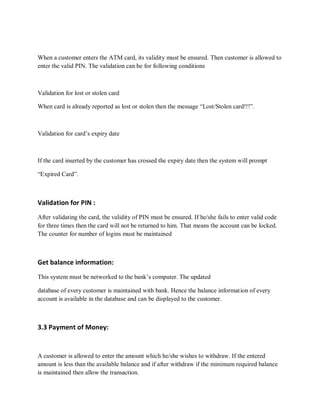 When a customer enters the ATM card, its validity must be ensured. Then customer is allowed to
enter the valid PIN. The validation can be for following conditions
Validation for lost or stolen card
When card is already reported as lost or stolen then the message “Lost/Stolen card!!!”.
Validation for card’s expiry date
If the card inserted by the customer has crossed the expiry date then the system will prompt
“Expired Card”.
Validation for PIN :
After validating the card, the validity of PIN must be ensured. If he/she fails to enter valid code
for three times then the card will not be returned to him. That means the account can be locked.
The counter for number of logins must be maintained
Get balance information:
This system must be networked to the bank’s computer. The updated
database of every customer is maintained with bank. Hence the balance information of every
account is available in the database and can be displayed to the customer.
3.3 Payment of Money:
A customer is allowed to enter the amount which he/she wishes to withdraw. If the entered
amount is less than the available balance and if after withdraw if the minimum required balance
is maintained then allow the transaction.
 