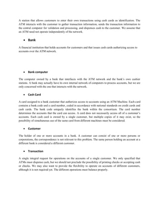 A station that allows customers to enter their own transactions using cash cards as identification. The
ATM interacts with the customer to gather transaction information, sends the transaction information to
the central computer for validation and processing, and dispenses cash to the customer. We assume that
an ATM need not operate independently of the network.
 Bank
A financial institution that holds accounts for customers and that issues cash cards authorizing access to
accounts over the ATM network.
 Bank computer
The computer owned by a bank that interfaces with the ATM network and the bank’s own cashier
stations. A bank may actually have its own internal network of computers to process accounts, but we are
only concerned with the one that interacts with the network.
 Cash Card
A card assigned to a bank customer that authorizes access to accounts using an ATM Machine. Each card
contains a bank code and a card number, coded in accordance with national standards on credit cards and
cash cards. The bank code uniquely identifies the bank within the consortium. The card number
determines the accounts that the card can access. A card does not necessarily access all of a customer’s
accounts. Each cash card is owned by a single customer, but multiple copies of it may exist, so the
possibility of simultaneous use of the same card from different machines must be considered.
 Customer
The holder of one or more accounts in a bank. A customer can consist of one or more persons or
corporations, the correspondence is not relevant to this problem. The same person holding an account at a
different bank is considered a different customer.
 Transaction
A single integral request for operations on the accounts of a single customer. We only specified that
ATMs must dispense cash, but we should not preclude the possibility of printing checks or accepting cash
or checks. We may also want to provide the flexibility to operate on accounts of different customers,
although it is not required yet. The different operations must balance properly.
 