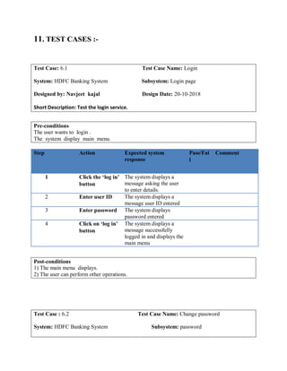 11. TEST CASES :-
Test Case: 6.1 Test Case Name: Login
System: HDFC Banking System Subsystem: Login page
Designed by: Navjeet kajal Design Date: 20-10-2018
Short Description: Test the login service.
Pre-conditions
The user wants to login .
The system display main menu.
Step Action Expected system
response
Pass/Fai
l
Comment
1 Click the ‘log in’
button
The system displays a
message asking the user
to enter details.
2 Enter user ID The system displays a
message user ID entered
3 Enter password The system displays
password entered
4 Click on ‘log in’
button
The system displays a
message successfully
logged in and displays the
main menu
Post-conditions
1) The main menu displays.
2) The user can perform other operations.
Test Case : 6.2 Test Case Name: Change password
System: HDFC Banking System Subsystem: password
 