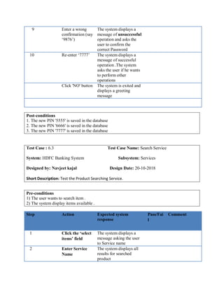 9 Enter a wrong
confirmation (say
‘9876’)
The system displays a
message of unsuccessful
operation and asks the
user to confirm the
correct Password
10 Re-enter ‘7777’ The system displays a
message of successful
operation .The system
asks the user if he wants
to perform other
operations
Click 'NO' button The system is exited and
displays a greeting
message
Post-conditions
1. The new PIN '5555' is saved in the database
2. The new PIN '6666' is saved in the database
3. The new PIN '7777' is saved in the database
Test Case : 6.3 Test Case Name: Search Service
System: HDFC Banking System Subsystem: Services
Designed by: Navjeet kajal Design Date: 20-10-2018
Short Description: Test the Product Searching Service.
Pre-conditions
1) The user wants to search item .
2) The system display items available .
Step Action Expected system
response
Pass/Fai
l
Comment
1 Click the ‘select
items’ field
The system displays a
message asking the user
to Service name
2 Enter Service
Name
The system displays all
results for searched
product
 