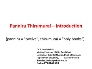 Panniru Thirumurai – Introduction
(panniru = "twelve"; thirumurai = "holy books")
Dr. S. Sundarabalu
Visiting Professor ,ICCR’s Tamil Chair
Institute of Oriental Studies, Dept. of Indology
Jagiellonian University, Krakow-Poland
Sunder_balu@yahoo.co.in
India-9715769995
 