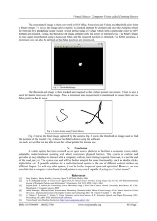 Virtual Mouse: Computer Vision aided Pointing Device
DOI: 10.9790/0661-1802027780 www.iosrjournals.org 80 | Page
The smoothened image is then converted to HSV (Hue, Saturation and Value) and threshold-ed to form
a binary image. To do so, the image-array (matrix) is checked element by element and only the elements which
lie between two predefined scalar values (which define range of values which form a particular color in HSV
format) are retained. Hence, the threshold-ed image contains only the colors of interest to us. The binary image
is once again smoothened using a Gaussian filter, and the required position is obtained. For better accuracy, a
minimum size can also be defined so that false positives are minimized.
The threshold-ed image is then tracked and mapped to the correct pointer movement. There is also a
need for lateral inversion of the image. Also, a minimum area requirement is maintained to ensure there are no
false positives due to noise.
Fig. 2 shows the final image captured by the camera, fig. 3 shows the threshold-ed image used to find
the position of the pointer. Fig. 4 shows two letters drawn using the software.
As such, we see that we are able to use the virtual pointer for normal use.
V. Conclusion
A viable system has been realized on an open source platform to facilitate a computer vision aided,
adaptable, multi-functional pointing tool which overcomes physical barriers. This system is realistic and
provides an easy interface to interact with a computer, with no prior training required. However, it is not the end
of the road just yet. The system can and will be further adapted for more functionality, such as double clicks,
right-clicks, etc. A possible solution for a multi-functional system is the use of different colored stickers on
different fingers. As with any other system, it can be further improved upon and optimized. However, we can
conclude that a computer vision based virtual pointer is very much capable of acting as a “virtual mouse”.
References
[1]. Gary Bradski, Adrian Kaehler, Learning OpenCV, O’Reilly Media, 2008.
[2]. K S Chidanand Kumar, A Vision based Application for Virtual Mouse Interface Using Finger-Tip, NIT-K, (IJCSIT) International
Journal of Computer Science and Information Technologies, Vol. 3 (3), 2012, 4460 - 4464
[3]. Hojoon Park, A Method for Controlling Mouse Movement using a Real-Time Camera, Brown University, Providence, RI, USA,
Department of computer science, 2008
[4]. Abhik Banerjee, Abhirup Ghosh, Koustuvmoni Bharadwaj, Hemanta Saikia, Mouse Control using a Web Camera based on Colour
Detection, International Journal of Computer Trends and Technology (IJCTT) –volume 9 number 1 – Mar 2014
[5]. A. Erdem, E. Yardimci, Y. Atalay, V. Cetin, Computer vision based mouse, A. E. Acoustics, Speech, and Signal Processing, 2002.
Proceedings. (ICASS). IEEE International Conference
[6]. Vision based Men-Machine Interaction: http://www.ceng.metu.edu.tr/~vbi/
 