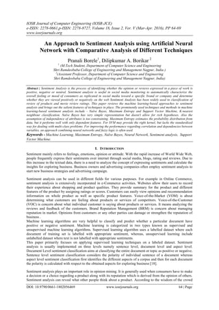 IOSR Journal of Computer Engineering (IOSR-JCE)
e-ISSN: 2278-0661,p-ISSN: 2278-8727, Volume 18, Issue 2, Ver. V (Mar-Apr. 2016), PP 64-69
www.iosrjournals.org
DOI: 10.9790/0661-1802056469 www.iosrjournals.org 64 | Page
An Approach to Sentiment Analysis using Artificial Neural
Network with Comparative Analysis of Different Techniques
Pranali Borele1
, Dilipkumar A. Borikar 2
1
(M.Tech Student, Department of Computer Science and Engineering
Shri Ramdeobaba College of Engineering and Management Nagpur, India )
2
(Assistant Professor, Department of Computer Science and Engineering
Shri Ramdeobaba College of Engineering and Management Nagpur, India)
Abstract : Sentiment Analysis is the process of identifying whether the opinion or reviews expressed in a piece of work is
positive, negative or neutral. Sentiment analysis is useful in social media monitoring to automatically characterize the
overall feeling or mood of consumers as replicated in social media toward a specific brand or company and determine
whether they are viewed positively or negatively on the web Sentiment Analysis has been widely used in classification of
review of products and movie review ratings. This paper reviews the machine learning-based approaches to sentiment
analysis and brings out the salient features of techniques in place. The prominently used techniques and methods in machine
learning-based sentiment analysis include - Naïve Bayes, Maximum Entropy and Support Vector Machine, K-nearest
neighbour classification. Naïve Bayes has very simple representation but doesn't allow for rich hypotheses. Also the
assumption of independence of attributes is too constraining. Maximum Entropy estimates the probability distribution from
data, but it performs well with only dependent features. For SVM may provide the right kernel, but lacks the standardized
way for dealing with multi-class problems. For improving the performance regarding correlation and dependencies between
variables, an approach combining neural networks and fuzzy logic is often used.
Keywords - Machine Learning, Maximum Entropy, Naïve Bayes, Neural Network, Sentiment analysis, Support
Vector Machine.
I. INTRODUCTION
Sentiment mainly refers to feelings, emotions, opinion or attitude. With the rapid increase of World Wide Web,
people frequently express their sentiments over internet through social media, blogs, rating and reviews. Due to
this increase in the textual data, there is a need to analyze the concept of expressing sentiments and calculate the
insights for exploring business. Business owners and advertising companies often employ sentiment analysis to
start new business strategies and advertising campaign.
Sentiment analysis can be used in different fields for various purposes. For example in Online Commerce,
sentiment analysis is extensively incorporated in e-Commerce activities. Websites allow their users to record
their experience about shopping and product qualities. They provide summary for the product and different
features of the product by assigning ratings or scores. Customers can easily view opinions and recommendation
information on whole product as well as specific product features. Voice-of-the-Market (VOM) is about
determining what customers are feeling about products or services of competitors. Voice-of-the-Customer
(VOC) is concern about what individual customer is saying about products or services. It means analyzing the
reviews and feedback of the customers. Brand Reputation Management (BRM) is concern about managing
reputation in market. Opinions from customers or any other parties can damage or strengthen the reputation of
business .
Machine learning algorithms are very helpful to classify and predict whether a particular document have
positive or negative sentiment. Machine learning is categorized in two types known as supervised and
unsupervised machine learning algorithms. Supervised learning algorithm uses a labelled dataset where each
document of training set is labelled with appropriate sentiment, whereas, unsupervised learning include
unlabelled dataset where text is not labelled with appropriate sentiments.
This paper primarily focuses on applying supervised learning techniques on a labeled dataset. Sentiment
analysis is usually implemented on three levels namely sentence level, document level and aspect level.
Document Level sentiment classification aims at classifying the entire document or topic as positive or negative.
Sentence level sentiment classification considers the polarity of individual sentence of a document whereas
aspect level sentiment classification first identifies the different aspects of a corpus and then for each document
the polarity is calculated with respect to the obtained aspects for exploring business [18].
Sentiment analysis plays an important role in opinion mining. It is generally used when consumers have to make
a decision or a choice regarding a product along with its reputation which is derived from the opinion of others.
Sentiment analysis can reveal what other people think about a product. According to the wisdom of the crowd
 