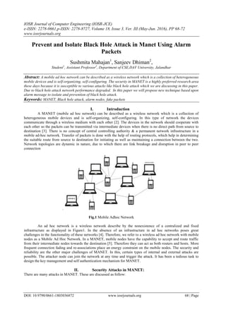 IOSR Journal of Computer Engineering (IOSR-JCE)
e-ISSN: 2278-0661,p-ISSN: 2278-8727, Volume 18, Issue 3, Ver. III (May-Jun. 2016), PP 68-72
www.iosrjournals.org
DOI: 10.9790/0661-1803036872 www.iosrjournals.org 68 | Page
Prevent and Isolate Black Hole Attack in Manet Using Alarm
Packets
Sushmita Mahajan1
, Sanjeev Dhiman2
,
Student1
, Assistant Professor2
, Department of CSE,DAV University, Jalandhar
Abstract: A mobile ad hoc network can be described as a wireless network which is a collection of heterogeneous
mobile devices and is self-organizing, self-configuring. The security in MANET is a highly preferred research area
these days because it is susceptible to various attacks like black hole attack which we are discussing in this paper.
Due to black hole attack network performance degraded. In this paper we will propose new technique based upon
alarm message to isolate and prevention of black hole attack.
Keywords: MANET, Black hole attack, alarm nodes, fake packets
I. Introduction
A MANET (mobile ad hoc network) can be described as a wireless network which is a collection of
heterogeneous mobile devices and is self-organizing, self-configuring. In this type of network the devices
communicate through a wireless medium with each other [2]. The devices in the network should cooperate with
each other so the packets can be transmitted via intermediate devices when there is no direct path from source to
destination [3]. There is no concept of central controlling authority & a permanent network infrastructure in a
mobile ad-hoc network. Transfer of packets is done with the help of routing protocols, which help in determining
the suitable route from source to destination for initiating as well as maintaining a connection between the two.
Network topologies are dynamic in nature, due to which there are link breakage and disruption in peer to peer
connection
.
Fig.1 Mobile Adhoc Network
An ad hoc network is a wireless network describe by the nonexistence of a centralized and fixed
infrastructure as displayed in Figure1. In the absence of an infrastructure in ad hoc networks poses great
challenges in the functionality of these networks [4]. Therefore, we refer to a wireless ad hoc network with mobile
nodes as a Mobile Ad Hoc Network. In a MANET, mobile nodes have the capability to accept and route traffic
from their intermediate nodes towards the destination [5]. Therefore they can act as both routers and hosts. More
frequent connection fading and re-associations place an energy constraint on the mobile nodes. The security and
reliability are the other major challenges of MANET. In this, certain types of internal and external attacks are
possible. The attacker node can join the network at any time and trigger the attack. It has been a tedious task to
design the key management and self authentication mechanism for MANET.
II. Security Attacks in MANET:
There are many attacks in MANET. These are discussed as follow:
 