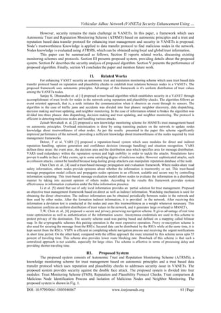 Vehicular Adhoc Network (VANETs) Security Enhancement Using …
DOI: 10.9790/0661-1803046067 www.iosrjournals.org 61 | Page
However, security remains the main challenge in VANETs. In this paper, a framework which uses
Autonomic Trust and Reputation Monitoring Scheme (ATRMS) based on autonomic principles and a trust and
reputation based data transfer protocol for enhancing trust management and security in VANETs is proposed.
Node’s trustworthiness Knowledge is applied to data transfer protocol to find malicious nodes in the network.
Nodes knowledge is evaluated using ATRMS, which can be obtained using local and global trust information.
This paper can be summarized as follows; Section II reports related works, discussing existing
monitoring schemes and protocols. Section III presents proposed system, providing details about the proposed
system. Section IV describes the security analysis of proposed algorithm. Section V presents the performance of
proposed algorithm. Finally, section VI concludes the paper and mention future work.
II. Related Works
For enhancing VANET security an autonomic trust and reputation monitoring scheme which uses trust based data
transfer protocol based on reputation and plausibility checks to establish trust relations between nodes in a VANETs. The
proposed framework uses autonomic principles. Advantage of this framework is it's uniform distribution of trust values
among the VANETs nodes.
Sanjay K. Dhurandher et. al [1] proposed a trust based algorithm which establishes security in a VANET through
accomplishment of trust levels for nodes in the network using reputation and plausibility checks. The algorithm follows an
event oriented approach, that is, a node initiates the communication when it observes an event through its sensors. The
algorithm in the case of traffic jams and accidents was divided into four phases: neighbor discovery, data dispatching,
decision making and trust updating, and neighbor monitoring. In the case of information related to brakes the algorithm was
divided into three phases: data dispatching, decision making and trust updating, and neighbor monitoring. The protocol is
efficient in detecting malicious nodes and handling various attacks.
Zeinab Movahedi et. al. [2] proposed a new knowledge monitoring scheme for MANETs trust management based
on autonomic principles. Overhead minimization is done by using transiting packets on the network to update nodes
knowledge about trustworthiness of other nodes. As per the results presented in the paper this scheme significantly
improved performance of the network, providing a sufficient knowledge about trustworthiness of the nodes required by trust
management frameworks.
Dotzer, F et al. VARS [3] proposed a reputation-based system which uses modules for direct and indirect
reputation handling, opinion generation and confidence decision (message handling) and situation recognition. VARS
defines three areas: the event area , the decision area and the distribution area which specifies area for message distribution.
VARS used redundancy within the reputation system and high mobility in order to tackle the attacks. Simulations have
proven it usable in face of fake events, up to some satisfying degree of malicious nodes. However sophisticated attacks, such
as collusion attacks, cannot be handled because long-lasting group attackers can manipulate reputation database of the node.
Chen Chen et. al., [4] used a trust-based message propagation and evaluation framework. Where nodes share road
safety information, others nodes provide opinions about whether the information is trustworthy or not. This trust-based
message propagation model collects and propagates nodes opinions in an efficient, scalable and secure way by controlling
information scattering. This trust-based message evaluation model allows nodes to evaluate the information in a distributed
manner by taking into account opinion of others nodes. According to the results this framework provides system
effectiveness in information evaluation under the false information presence.
Li et al. [5] stated that use of only local information provides an partial solution for trust management. Proposed
an objective trust management framework based on direct as well as indirect information. Watchdog mechanism is used for
obtaining the direct observation. The indirect information can be obtained periodically between nodes in the network and
then used by other nodes. After the formation indirect information, it is provided in the network. After receiving this
information a deviation test is conducted at the nodes and uses this trustworthiness as a weight whenever necessary. This
mechanism confirms an uniform distribution of trust values in the network, and it generates large overhead to MANETs.
T.W. Chim et. al., [6] proposed a secure and privacy preserving navigation scheme. It gives advantage of real time
route optimization as well as authentication of the information source. Anonymous credentials are used in this scheme to
protect privacy of the destination. The security scheme used was pairing based and defined on a mapping called bilinear
map. In the cryptographic schemes this pairing operation is the most expensive operation. Proxy re-encryption scheme is
also used for securing the message from the RSUs. Secured data can be distributed by the RSUs while at the same time, it is
kept secret from the RSUs. VSPN is efficient in completing whole navigation process and receiving the urgent notifications
in short time period. On the other hand, compared with the offline approach the route returned by this scheme saves upto 55
percent of traveling time. This scheme also provides lower route blocking rate. Drawback of this scheme is that such a
centralized approach is not scalable, especially for large cities. The scheme is effective in terms of processing delay and
providing shorter traveling time.
III. Proposed System
The proposed system consists of Autonomic Trust and Reputation Monitoring Scheme (ATRMS), a
knowledge monitoring scheme for trust management based on autonomic principles and a trust based data
transfer protocol which uses reputation and plausibility checks to addresses security issue in VANETs. The
proposed system provides security against the double face attack. The proposed system is divided into four
modules: Trust Monitoring Scheme (TMS), Reputation and Plausibility Protocol Checks, Trust comparison &
Malicious Node Identification Process and Isolation of Malicious Nodes and Neighbor Monitoring. The
proposed system is shown in Fig. 1.
 
