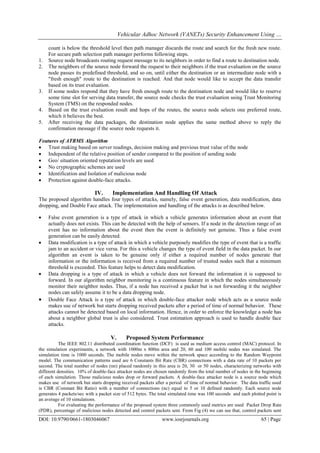 Vehicular Adhoc Network (VANETs) Security Enhancement Using …
DOI: 10.9790/0661-1803046067 www.iosrjournals.org 65 | Page
count is below the threshold level then path manager discards the route and search for the fresh new route.
For secure path selection path manager performs following steps.
1. Source node broadcasts routing request message to its neighbors in order to find a route to destination node.
2. The neighbors of the source node forward the request to their neighbors if the trust evaluation on the source
node passes its predefined threshold, and so on, until either the destination or an intermediate node with a
"fresh enough" route to the destination is reached. And that node would like to accept the data transfer
based on its trust evaluation.
3. If some nodes respond that they have fresh enough route to the destination node and would like to reserve
some time slot for serving data transfer, the source node checks the trust evaluation using Trust Monitoring
System (TMS) on the responded nodes.
4. Based on the trust evaluation result and hops of the routes, the source node selects one preferred route,
which it believes the best.
5. After receiving the data packages, the destination node applies the same method above to reply the
confirmation message if the source node requests it.
Features of ATRMS Algorithm
 Trust making based on server readings, decision making and previous trust value of the node
 Independent of the relative position of sender compared to the position of sending node
 Geo/ situation oriented reputation levels are used
 No cryptographic schemes are used
 Identification and Isolation of malicious node
 Protection against double-face attacks.
IV. Implementation And Handling Of Attack
The proposed algorithm handles four types of attacks, namely, false event generation, data modification, data
dropping, and Double Face attack. The implementation and handling of the attacks is as described below.
 False event generation is a type of attack in which a vehicle generates information about an event that
actually does not exists. This can be detected with the help of sensors. If a node in the detection range of an
event has no information about the event then the event is definitely not genuine. Thus a false event
generation can be easily detected.
 Data modification is a type of attack in which a vehicle purposely modifies the type of event that is a traffic
jam to an accident or vice versa. For this a vehicle changes the type of event field in the data packet. In our
algorithm an event is taken to be genuine only if either a required number of nodes generate that
information or the information is received from a required number of trusted nodes such that a minimum
threshold is exceeded. This feature helps to detect data modification.
 Data dropping is a type of attack in which a vehicle does not forward the information it is supposed to
forward. In our algorithm neighbor monitoring is a continuous feature in which the nodes simultaneously
monitor their neighbor nodes. Thus, if a node has received a packet but is not forwarding it the neighbor
nodes can safely assume it to be a data dropping node.
 Double Face Attack is a type of attack in which double-face attacker node which acts as a source node
makes use of network but starts dropping received packets after a period of time of normal behavior. These
attacks cannot be detected based on local information. Hence, in order to enforce the knowledge a node has
about a neighbor global trust is also considered. Trust estimation approach is used to handle double face
attacks.
V. Proposed System Performance
The IEEE 802.11 distributed coordination function (DCF) is used as medium access control (MAC) protocol. In
the simulation experiments, a network with 1000m x 800m area and 20, 60 and 100 mobile nodes was simulated. The
simulation time is 1000 seconds. The mobile nodes move within the network space according to the Random Waypoint
model. The communication patterns used are 6 Constants Bit Rate (CBR) connections with a data rate of 10 packets per
second. The total number of nodes (nn) placed randomly in this area is 20, 30 or 50 nodes, characterizing networks with
different densities. 10% of double-face attacker nodes are chosen randomly from the total number of nodes in the beginning
of each simulation. Those malicious nodes drop or forward packets. A double-face attacker node is a source node which
makes use of network but starts dropping received packets after a period of time of normal behavior. The data traffic used
is CBR (Constant Bit Ratio) with a number of connections (nc) equal to 5 or 10 defined randomly. Each source node
generates 4 packets/sec with a packet size of 512 bytes. The total simulated time was 100 seconds and each plotted point is
an average of 10 simulations.
For evaluating the performance of the proposed system three commonly used metrics are used Packet Drop Rate
(PDR), percentage of malicious nodes detected and control packets sent. From Fig (4) we can see that, control packets sent
 