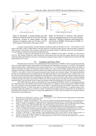 Vehicular Adhoc Network (VANETs) Security Enhancement Using …
DOI: 10.9790/0661-1803046067 www.iosrjournals.org 67 | Page
Average of control packets sent after detection of malicious nodes (a) 20 nodes is 22.333, (b) 60 nodes is 31.667
and (c) 100 nodes is 40.80. Control packets sent after detection of malicious nodes increases with the number of malicious
nodes increase in the network. This is because with detection of greater number of malicious nodes more control packets is
to be generated to notify the network about the malicious event.
Average of malicious node detected for (a) 20 nodes is 98.06667, (b) 60 nodes is 93.26667, (c) 100 nodes is
85.93333. The average of malicious nodes detected for various speed shows that with lower speed, detection rate is greater
and for the higher speed detection rate goes on decreasing as topology changes rapidly. For higher density network with high
speed detection rate is lower.
VI. Conclusion And Future Work
Proposed system Autonomic Trust and Reputation Monitoring Scheme (ATRMS) is based on autonomic principles
and a trust and reputation based routing protocol for enhancing trust management and security in VANETs. The proposed
scheme provides robust communication in the accident related case. It is a secured algorithm which reduces the impact of
illusion and double face attack. The proposed system provides up-to- date trust knowledge throughout the network with a
minimum monitoring overhead, the system also detects and isolates malicious nodes in the network. The perfect security in
VANETs is very hard to achieve but using the proposed system threats can be greatly reduced. The proposed algorithm
provides less broadcasting rate, less packet drop rate, and high packet delivery ratio compared to the existing system. As in
the system node forwards the packets intelligently by checking sender nodes trustworthiness and taking autonomic decisions
using the network information and not forwarding the messages as it received from the nodes, hence it reduces broadcast
overhead and makes the system more efficient. Most of the security based systems only detects the malicious nodes, but the
proposed system not only detects but also isolates the malicious nodes from taking part in the network communication.
The ATMS framework which was presented in [2] was developed for MANET network. In the proposed scheme
the ATMS framework was modified using trust based routing protocol to enable the scheme to be used for VANET networks
also. The conclusion is that the proposed system can be used as a generalized system for MANET and VANET wireless
communication networks. In future work, plan is to extend the system to provide information to a particular region that is
geocasting. Study the possible use of vehicle to vehicle communication without using any infrastructure for the purpose of
providing traffic information. Also plan is to study other applications of VANETs such as automatic toll collection, location-
based services and entertainment.
References
[1]. Dhurandher, S.K., Obaidat, M.S., Jaiswal, A., Tiwari, A. and Tyagi, A., 2014. Vehicular security through reputation and plausibility
checks. Systems Journal, IEEE, 8(2), pp.384-394.
[2]. Movahedi, Z., Nogueira, M. and Pujolle, G., 2012, April. An autonomic knowledge monitoring scheme for trust management on
mobile ad hoc networks. In Wireless Communications and Networking Conference (WCNC), 2012 IEEE (pp. 1898-1903). IEEE.
[3]. Dotzer, F., Fischer, L. and Magiera, P., 2005, June. Vars: A vehicle ad-hoc network reputation system. In World of Wireless Mobile
and Multimedia Networks, 2005. WoWMoM 2005. Sixth IEEE International Symposium on a (pp. 454-456). IEEE.
[4]. Chen, C., Zhang, J., Cohen, R. and Ho, P.H., 2010, August. A trust modeling framework for message propagation and evaluation in
VANETs. In Information Technology Convergence and Services (ITCS), 2010 2nd International Conference on (pp. 1-8). IEEE.
[5]. Lu, R., Lin, X., Zhu, H., Ho, P.H. and Shen, X., 2008, April. ECPP: Efficient conditional privacy preservation protocol for secure
vehicular communications. In INFOCOM 2008. The 27th Conference on Computer Communications. IEEE. IEEE.
[6]. Al Otaibi, S. and Siewe, F., 2009, December. Secure Routing Protocol base on secure path in ad hoc wireless networks. In
Computer Science- Technology and Applications, 2009. IFCSTA’09. International Forum on (Vol. 2, pp. 46-53). IEEE.
[7]. Fonseca, E. and Festag, A., 2006. A survey of existing approaches for secure ad hoc routing and their applicability to VANETS.
NEC network laboratories, 28, pp.1-28.
 