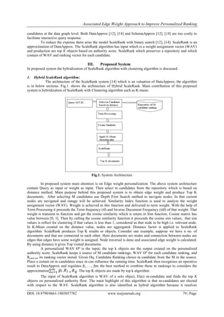 Associated Edge Weight Approach to Improve Personalized Ranking
DOI: 10.9790/0661-1803057782 www.iosrjournals.org 79 | Page
candidates at the data graph level. Both DataApprox [12], [14] and SchemaApprox [12], [14] are too costly to
facilitate interactive query response.
To reduce the expense there arise the model ScaleRank with binary search [12], [14]. ScaleRank is an
approximation of DataApprox. The ScaleRank algorithm has input which is a weight assignment vector (WAV)
and production are top K objects based on authority score. ScaleRank which preserves a repository and which
contain of WAV and ranking vector for each candidate.
III. Proposed System
In proposed system the hybridization of ScaleRank algorithm with clustering algorithm is discussed.
1. Hybrid ScaleRank algorithm:
The architecture of the ScaleRank system [14] which is an valuation of DataApprox; the algorithm
is in below sections. Fig.1. shows the architecture of Hybrid ScaleRank. Main contribution of this proposed
system is hybridization of ScaleRank with Clustering algorithm such as K-mean.
Fig.1. System Architecture
In proposed system main attention is on Edge weight personalization. The above system architecture
contain Query as input or weight as input. Then select m candidates from the repository which is based on
distance method. Main purpose behind this proposed system is to obtain edge weight and produce Top K
documents. After selecting M candidates use Depth First Search method to navigate nodes. In that current
nodes are navigated and outage will be achieved. Similarity Index function is used to analyze the weight
assignment vector (WAV). Weight is achieved in this function and delivered to term weight. With the help of
Term Processing it proceeds the Term frequency (tf) and Inverse Document Frequency (idf) of that weight. That
weight is transient to function and get the cosine similarity which is return in Sim function. Cosine matrix has
value between [0, 1]. Then by calling the cosine similarity function it proceeds the cosine sim values, that sim
values is reflect for clustering if that values is less than 1, considered as that node to be high i.e. relevant node.
In K-Mean created on the distance value, nodes are aggregated. Distance factor is applied to ScaleRank
algorithm. ScaleRank produces Top K results or objects. Consider one example, suppose we have n no. of
documents and that are connected to each other. Here documents are nodes and connection between nodes are
edges that edges have some weight is assigned. Node traversal is done and associated edge weight is calculated.
By using distance it gives Top visited documents.
A personalized WAV ϴq
is the input; the top k objects are the output created on the personalized
authority score. ScaleRank keeps a source of M candidate rankings. WAV ϴq
for each candidate ranking, and
Rcand are its ranking vector stored. Given ϴq, Candidate Ranking choice m candidate from the M in the source.
Place a certain on m candidates since m can influence the running time. ScaleRank then recognizes an operative
result to DataApprox and regulates β1,…., βm, the best method to combine these m rankings to considers the
approximation . of . The top K objects are made by top k algorithm.
The input of ScaleRank algorithm is WAV of a solo object, Elect m-candidate and finds the top K
objects on personalized authority flow. The main highlight of this algorithm is that m-candidates are elected
with respect to the WAV. ScaleRank algorithm is also identified as hybrid algorithm because it resolves
 