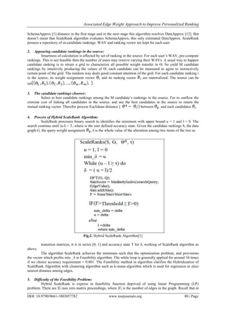 Associated Edge Weight Approach to Improve Personalized Ranking
DOI: 10.9790/0661-1803057782 www.iosrjournals.org 80 | Page
SchemaApprox [1] distance in the first stage and in the next stage this algorithm resolves DataApprox [12]. But
doesn’t mean that ScaleRank algorithm evaluates SchemaApprox, this only estimated DataApprox. ScaleRank
possess a repository of m-candidate rankings. WAV and ranking vector are kept for each user.
2. Appearing candidate rankings in the source:
Smartness of calculation is affected by set of ranking in the source. For each user’s WAV, pre-compute
rankings. This is not feasible then the number of users may reserve varying their WAVs. A usual way to happen
candidate ranking is to return a grid to characterize all possible weight transfer in ϴ. So yield M candidate
rankings by intuitively producing the values of ϴ; each candidate can be measured to agree to instinctively
certain point of the grid. The random way deals good constant attention of the grid. For each candidate ranking i
in the source, its weight assignment vector and its ranking vector are materialized. The source can be
set .
3. The candidate rankings chooser:
Select m best candidate rankings among the M candidate’s rankings in the source. For to outflow the
extreme cost of linking all candidates in the source, and use the best candidates in the source to return the
mutual ranking vector. Therefor process Euclidean distance || between and each candidates .
4. Process of Hybrid ScaleRank Algorithm:
ScaleRank processes binary search to identifies the minimum with upper bound u = 1 and l = 0. The
search continue until |u-l| < T, where is the user defined accuracy state. Given the candidate rankings S, the data
graph G, the query weight assignment , δ is the whole value of the alteration among two items of the two as
Fig.2. Hybrid ScaleRank Algorithm[1]
transition matrices, it is in series [0; 1] and accuracy state T for δ, working of ScaleRank algorithm as
above.
The algorithm ScaleRank achieves the minimum such that the optimization problem, and provisions
the vector which profits min _δ in Feasibility algorithm. The while loop is generally applied for around 10 times
if we choice accuracy requirement = 0.001. The Feasibility method in algorithm clarifies the Hybridization of
ScaleRank Algorithm with clustering algorithm such as k-mean algorithm which is used for regression to elect
nearest distance among edges.
5. Difficulty of the Feasibility Problem:
Hybrid ScaleRank is express in feasibility function deprived of using linear Programming (LP)
problem. There are |E| non zero matrix proceedings, where |E| is the number of edges in the graph. Recall that m
 