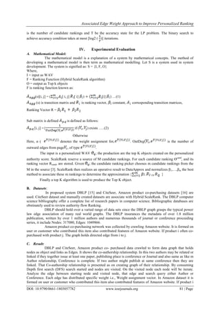 Associated Edge Weight Approach to Improve Personalized Ranking
DOI: 10.9790/0661-1803057782 www.iosrjournals.org 81 | Page
is the number of candidate rankings and T be the accuracy state for the LP problem. The binary search to
achieve accuracy condition takes at most [log2 ( )] iterations.
IV. Experimental Evaluation
A. Mathematical Model:
The mathematical model is a explanation of a system by mathematical concepts. The method of
developing a mathematical model is then term as mathematical modelling. Let S is a system used in system
development. The system is signified as: S = {I, F, O}
Where,
I = input as WAV
F = Ranking Function (Hybrid ScaleRank algorithm)
O = output as Top k objects
F is ranking function known as:
(s)[i, j] = ( [ i, j] [ i] ) [i] ) …(1)
(s) is transition matrix and is ranking vector, constant, corresponding transition matrices,
Ranking Vector R =
Sub matrix is defined is defined as follows:
[i, j] ={ if ( ) exists …..(2)
Otherwise
Here, α ( denotes the weight assignment for . OutDeg is the number of
outward edges from page , of type .
The input is a personalized WAV ; the production are the top K objects created on the personalized
authority score. ScaleRank reserve a source of M candidate rankings. For each candidate ranking ϴcand
, and its
ranking vector Rcand, are stored. Given ; the candidate ranking picker chooses m candidate rankings from the
M in the source [3]. ScaleRank then realizes an operative result to DataApprox and normalizes β1,…,βm the best
method to associate these m rankings to determine the approximation { . Of . }
Finally a top K algorithm is used to produce the Top K object.
B. Datasets:
In proposed system DBLP [15] and CiteSeer, Amazon product co-purchasing datasets [16] are
used. CiteSeer dataset and manually created datasets are associate with Hybrid ScaleRank. The DBLP computer
science bibliography offer a complete list of research papers in computer science. Bibliographic databases are
obstinately used to review authority flow Ranking.
DBLP should hold over a varied range of data sets since the DBLP graph grasps the typical power
law edge association of many real world graphs. The DBLP insurances the metadata of over 1.8 million
publication, written by over 1 million authors and numerous thousands of journal or conference proceeding
series, it include Nodes: 317080, Edges: 1049866.
Amazon product co-purchasing network was collected by crawling Amazon website. It is formed on
user or customer who contributed this item also contributed features of Amazon website. If product i often co-
purchased with product j. The graph holds directed edge from i to j.
C. Result:
DBLP and CiteSeer, Amazon product co- purchased data crawled to form data graph that holds
nodes as object and links as Edges. It shows the co-authorship relationship. In this two authors may be related or
linked if they together issue at least one paper, publishing place is conference or Journal and also same as like m
Author relationship, Conference is complete. If two author might publish at same conference then they are
linked. That Co-authorship relationship is presented as on creating graph of their relationship. By consuming
Depth first search (DFS) search started and nodes are visited. On the visited node each node will be iterate.
Analyze the edge between starting node and visited node, that edge and search query either Author or
Conference. Each edge has distributed specific weight i.e., Weight assignment vector. In Amazon dataset it is
formed on user or customer who contributed this item also contributed features of Amazon website. If product i
 