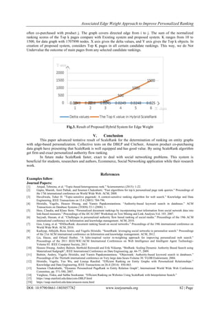 Associated Edge Weight Approach to Improve Personalized Ranking
DOI: 10.9790/0661-1803057782 www.iosrjournals.org 82 | Page
often co-purchased with product j. The graph covers directed edge from i to j. The sum of the normalized
ranking scores of the Top k pages compare with Existing system and proposed system. K ranges from 10 to
1500, for data graph with 1707898 nodes. X axis gives the delta values, and Y axis gives the Top k objects. In
creation of proposed system, considers Top K pages in all certain candidate rankings. This way, we do Not
Undervalue the outcome of main pages from any selected candidate rankings.
Fig.3. Result of Proposed Hybrid System for Edge Weight
V. Conclusion
This paper advanced tentative result of ScaleRank for the determination of ranking on entity graphs
with edge-based personalization. Collective tests on the DBLP and CiteSeer, Amazon product co-purchasing
data graph have presenting that ScaleRank is well equipped and has good value. By using ScaleRank algorithm
get firm and exact personalized authority flow ranking.
In future make ScaleRank faster, exact to deal with social networking problems. This system is
beneficial for students, researchers and authors, Ecommerce, Social Networking application while their research
work.
References
Examples follow:
Journal Papers:
[1] Amjad, Tehmina, et al. “Topic-based heterogeneous rank.” Scientometrics (2015): 1-22.
[2] Gupta, Manish, Amit Pathak, and Soumen Chakrabarti. “Fast algorithms for top k personalized page rank queries.” Proceedings of
the 17th international conference on World Wide Web. ACM, 2008.
[3] Haveliwala, Taher H. “Topic-sensitive pagerank: A context-sensitive ranking algorithm for web search.” Knowledge and Data
Engineering, IEEE Transactions on 15.4 (2003): 784-796.
[4] Hristidis, Vagelis, Heasoo Hwang, and Yannis Papakonstantinou. “Authority-based keyword search in databases.” ACM
Transactions on Database Systems (TODS) 33.1 (2008): 1.
[5] Hess, Claudia, and Klaus Stein. “Personalized document rankings by incorporating trust information from social network data into
link-based measures.” Proceedings of the IJCAI 2007 Workshop on Text Mining and Link Analysis.Vol. 103. 2007.
[6] Sayyadi, Hassan, et al. “Challenges in personalized authority flow based ranking of social media.” Proceedings of the 19th ACM
international conference on Information and knowledge management. ACM, 2010.
[7] Gou, Liang, et al. “SNDocRank: document ranking based on social networks.” Proceedings of the 19th international conference on
World Wide Web. ACM, 2010.
[8] Kashyap, Abhijith, Reza Amini, and Vagelis Hristidis. “SonetRank: leveraging social networks to personalize search.” Proceedings
of the 21st ACM international conference on Information and knowledge management. ACM, 2012.
[9] Liu, Hanze, and Orland Hoeber. “A luhn-inspired vector re-weighting approach for improving personalized web search.”
Proceedings of the 2011 IEEE/WIC/ACM International Conferences on Web Intelligence and Intelligent Agent Technology-
Volume 03. IEEE Computer Society, 2011
[10] Heasoo Hwang, Andrey Balmin, Berthold Reinwald and Erik Niikamp, “BinRank: Scaling Dynamic Authority Based Search using
Materialized Sudgraph”, IEEE International Conference on Data Engineering, pp. 66-77, 2009.
[11] Balmin, Andrey, Vagelis Hristidis, and Yannis Papakonstantinou. “Objectrank: Authority-based keyword search in databases.”
Proceedings of the Thirtieth international conference on Very large data bases-Volume 30. VLDB Endowment, 2004.
[12] Hristidis, Vagelis, Yao Wu, and Louiqa Raschid. “Efficient Ranking on Entity Graphs with Personalized Relationships.”
Knowledge and Data Engineering, IEEE Transactions on 26.4 (2014): 850-863.
[13] Soumen Chakrabathi, “Dynamic Personalized PageRank in Entity Relation Graph”, International World Wide Web Conference
Committee, pp. 571-580, 2007.
[14] Varghese, Tinku, and Subha Sreekumar. “Efficient Ranking on Websites Using ScaleRank with Interpolation Search.”
[15] https://snap.stanford.edu/data/com-DBLP.html
[16] https://snap.stanford.edu/data/amazon-meta.html
 