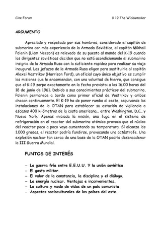 Cine Forum                                              K 19 The Widowmaker



ARGUMENTO

      Apreciado y respetado por sus hombres, considerado el capitán de
submarino con más experiencia de la Armada Soviética, el capitán Mikhail
Polenin (Liam Neeson) es relevado de su puesto al mando del K-19 cuando
los dirigentes soviéticos deciden que no está acondicionando el submarino
insignia de la Armada Rusa con la suficiente rapidez para realizar su viaje
inaugural. Los jefazos de la Armada Rusa eligen para sustituirle al capitán
Alexei Vostrikov (Harrison Ford), un oficial cuyo único objetivo es cumplir
las misiones que le encomiendan, con una voluntad de hierro, que consigue
que el K-19 zarpe exactamente en la fecha prevista: a las 16.00 horas del
18 de junio de 1961. Debido a sus conocimientos prácticos del submarino,
Polenin permanece a bordo como primer oficial de Vostrikov y ambos
chocan continuamente. El K-19 ha de poner rumbo al oeste, esquivando las
instalaciones de la OTAN para establecer su estación de vigilancia a
escasos 400 kilómetros de la costa americana… entre Washington, D.C., y
Nueva York. Apenas iniciada la misión, una fuga en el sistema de
refrigeración en el reactor del submarino atómico provoca que el núcleo
del reactor poco a poco vaya aumentando su temperatura. Si alcanza los
1.000 grados, el reactor podría fundirse, provocando una catástrofe. Una
explosión nuclear tan cerca de una base de la OTAN podría desencadenar
la III Guerra Mundial.

     PUNTOS DE INTERÉS

     –   La guerra fría entre E.E.U.U. Y la unión soviética
     –   El gasto militar.
     –   El valor de la constancia, la disciplina y el diálogo.
     –   La energía nuclear. Ventajas e inconvenientes.
     –   La cultura y modo de vidas de un país comunista.
     –   Aspectos socioculturales de los países del este.
 