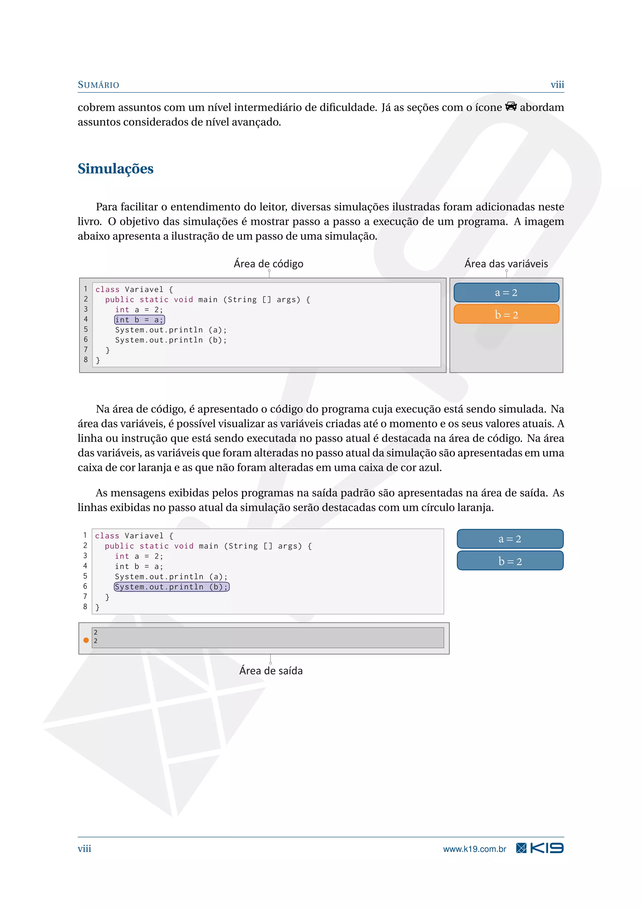 SUMÁRIO viii
cobrem assuntos com um nível intermediário de diﬁculdade. Já as seções com o ícone abordam
assuntos considerados de nível avançado.
Simulações
Para facilitar o entendimento do leitor, diversas simulações ilustradas foram adicionadas neste
livro. O objetivo das simulações é mostrar passo a passo a execução de um programa. A imagem
abaixo apresenta a ilustração de um passo de uma simulação.
class Variavel {
public static void main (String [] args) {
int a = 2;
int b = a;
System.out.println (a);
System.out.println (b);
}
}
1
2
3
4
5
6
7
8
a = 2
b = 2
Área de código Área das variáveis
Na área de código, é apresentado o código do programa cuja execução está sendo simulada. Na
área das variáveis, é possível visualizar as variáveis criadas até o momento e os seus valores atuais. A
linha ou instrução que está sendo executada no passo atual é destacada na área de código. Na área
das variáveis, as variáveis que foram alteradas no passo atual da simulação são apresentadas em uma
caixa de cor laranja e as que não foram alteradas em uma caixa de cor azul.
As mensagens exibidas pelos programas na saída padrão são apresentadas na área de saída. As
linhas exibidas no passo atual da simulação serão destacadas com um círculo laranja.
class Variavel {
public static void main (String [] args) {
int a = 2;
int b = a;
System.out.println (a);
System.out.println (b);
}
}
1
2
3
4
5
6
7
8
a = 2
b = 2
2
2
Área de saída
viii www.k19.com.br
 