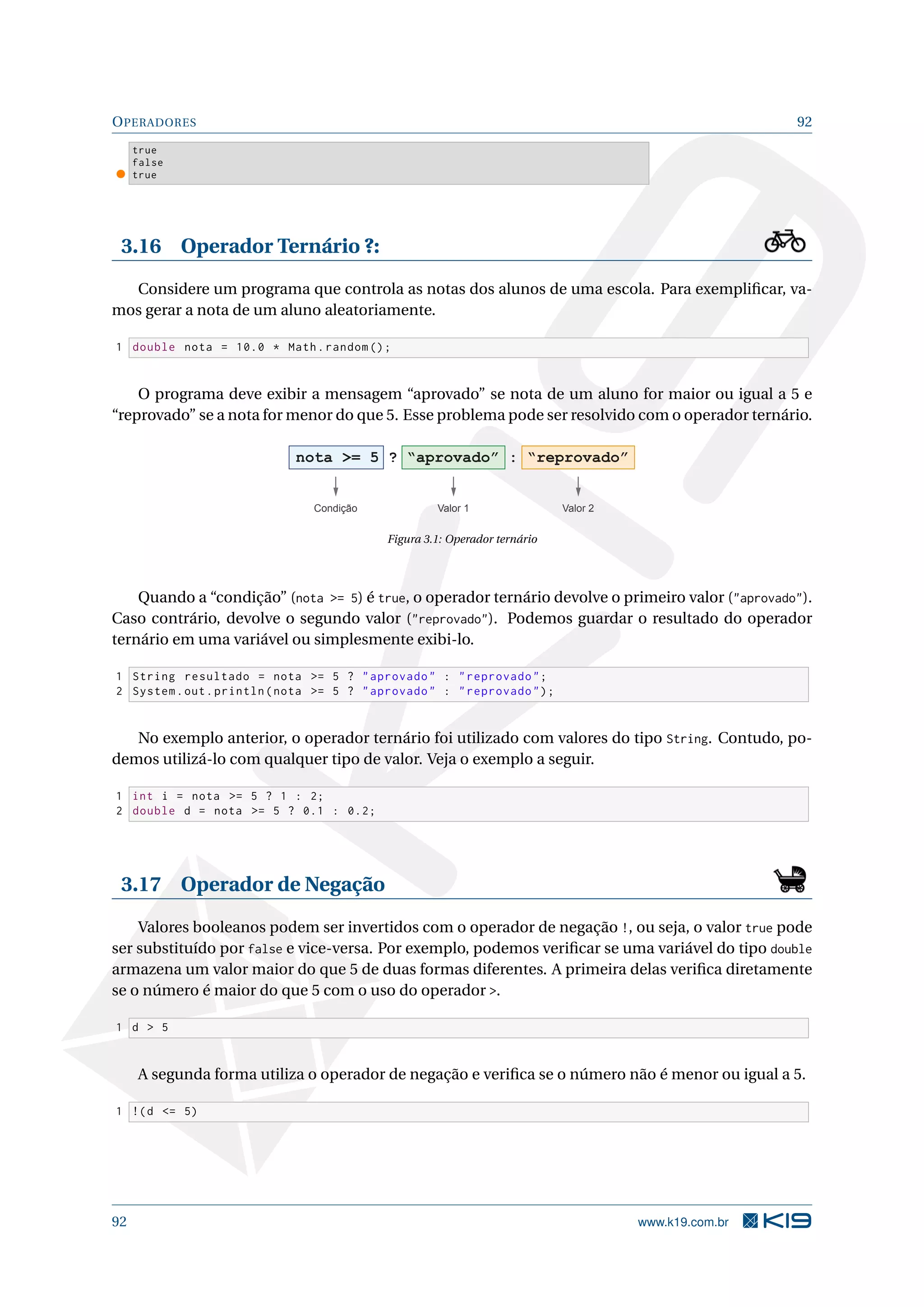 OPERADORES 92
true
false
true
3.16 Operador Ternário ?:
Considere um programa que controla as notas dos alunos de uma escola. Para exempliﬁcar, va-
mos gerar a nota de um aluno aleatoriamente.
1 double nota = 10.0 * Math.random ();
O programa deve exibir a mensagem “aprovado” se nota de um aluno for maior ou igual a 5 e
“reprovado” se a nota for menor do que 5. Esse problema pode ser resolvido com o operador ternário.
nota = 5 ? “aprovado” : “reprovado”
Condição Valor 1 Valor 2
Figura 3.1: Operador ternário
Quando a “condição” (nota = 5) é true, o operador ternário devolve o primeiro valor (aprovado).
Caso contrário, devolve o segundo valor (reprovado). Podemos guardar o resultado do operador
ternário em uma variável ou simplesmente exibi-lo.
1 String resultado = nota = 5 ? aprovado : reprovado;
2 System.out.println(nota = 5 ? aprovado : reprovado);
No exemplo anterior, o operador ternário foi utilizado com valores do tipo String. Contudo, po-
demos utilizá-lo com qualquer tipo de valor. Veja o exemplo a seguir.
1 int i = nota = 5 ? 1 : 2;
2 double d = nota = 5 ? 0.1 : 0.2;
3.17 Operador de Negação
Valores booleanos podem ser invertidos com o operador de negação !, ou seja, o valor true pode
ser substituído por false e vice-versa. Por exemplo, podemos veriﬁcar se uma variável do tipo double
armazena um valor maior do que 5 de duas formas diferentes. A primeira delas veriﬁca diretamente
se o número é maior do que 5 com o uso do operador .
1 d  5
A segunda forma utiliza o operador de negação e veriﬁca se o número não é menor ou igual a 5.
1 !(d = 5)
92 www.k19.com.br
 