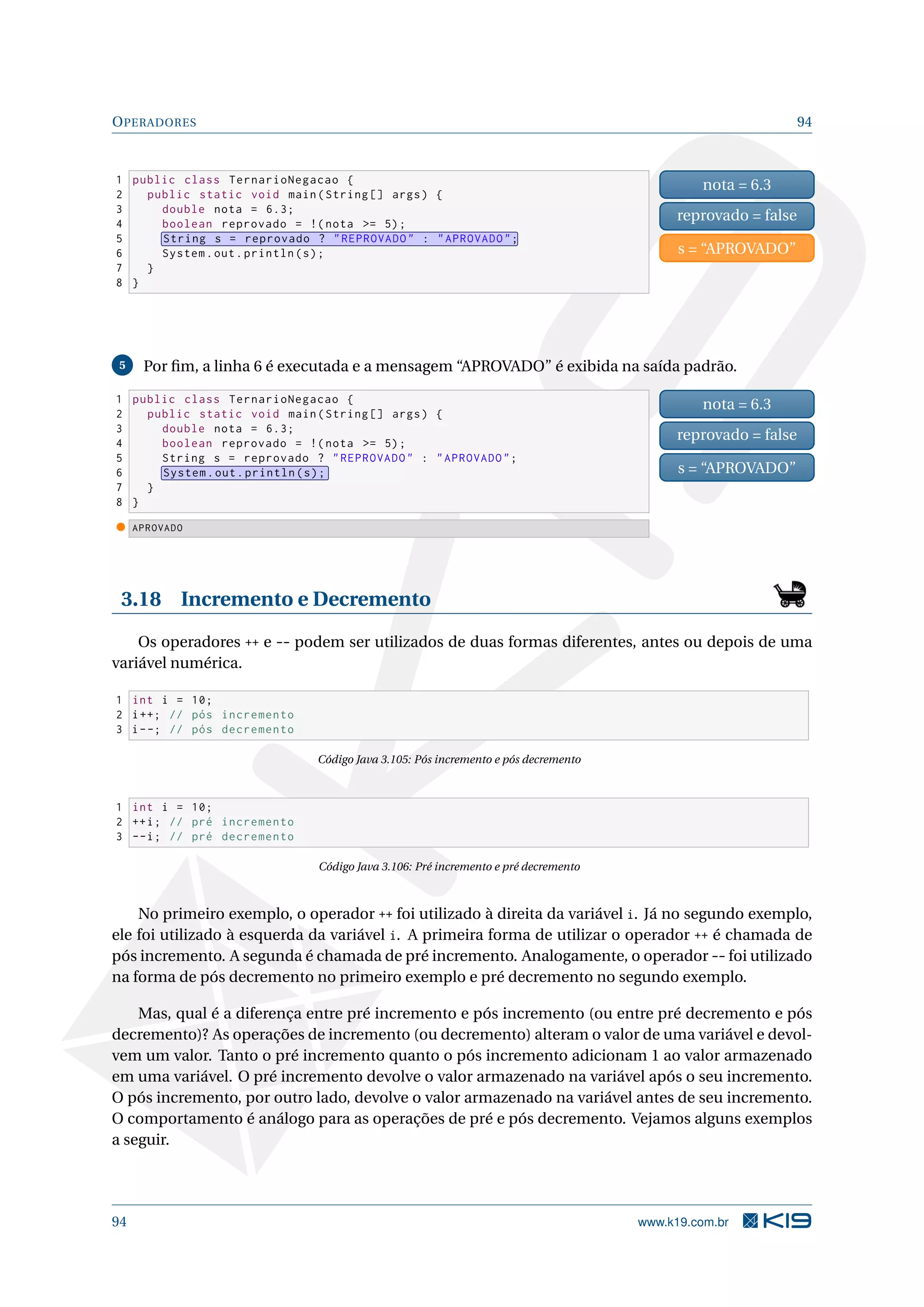OPERADORES 94
1 public class TernarioNegacao {
2 public static void main(String [] args) {
3 double nota = 6.3;
4 boolean reprovado = !(nota = 5);
5 String s = reprovado ? REPROVADO : APROVADO;
6 System.out.println(s);
7 }
8 }
nota = 6.3
reprovado = false
s = “APROVADO”
5 Por ﬁm, a linha 6 é executada e a mensagem “APROVADO” é exibida na saída padrão.
1 public class TernarioNegacao {
2 public static void main(String [] args) {
3 double nota = 6.3;
4 boolean reprovado = !(nota = 5);
5 String s = reprovado ? REPROVADO : APROVADO;
6 System.out.println(s);
7 }
8 }
nota = 6.3
reprovado = false
s = “APROVADO”
APROVADO
3.18 Incremento e Decremento
Os operadores ++ e -- podem ser utilizados de duas formas diferentes, antes ou depois de uma
variável numérica.
1 int i = 10;
2 i++; // pós incremento
3 i--; // pós decremento
Código Java 3.105: Pós incremento e pós decremento
1 int i = 10;
2 ++i; // pré incremento
3 --i; // pré decremento
Código Java 3.106: Pré incremento e pré decremento
No primeiro exemplo, o operador ++ foi utilizado à direita da variável i. Já no segundo exemplo,
ele foi utilizado à esquerda da variável i. A primeira forma de utilizar o operador ++ é chamada de
pós incremento. A segunda é chamada de pré incremento. Analogamente, o operador -- foi utilizado
na forma de pós decremento no primeiro exemplo e pré decremento no segundo exemplo.
Mas, qual é a diferença entre pré incremento e pós incremento (ou entre pré decremento e pós
decremento)? As operações de incremento (ou decremento) alteram o valor de uma variável e devol-
vem um valor. Tanto o pré incremento quanto o pós incremento adicionam 1 ao valor armazenado
em uma variável. O pré incremento devolve o valor armazenado na variável após o seu incremento.
O pós incremento, por outro lado, devolve o valor armazenado na variável antes de seu incremento.
O comportamento é análogo para as operações de pré e pós decremento. Vejamos alguns exemplos
a seguir.
94 www.k19.com.br
 