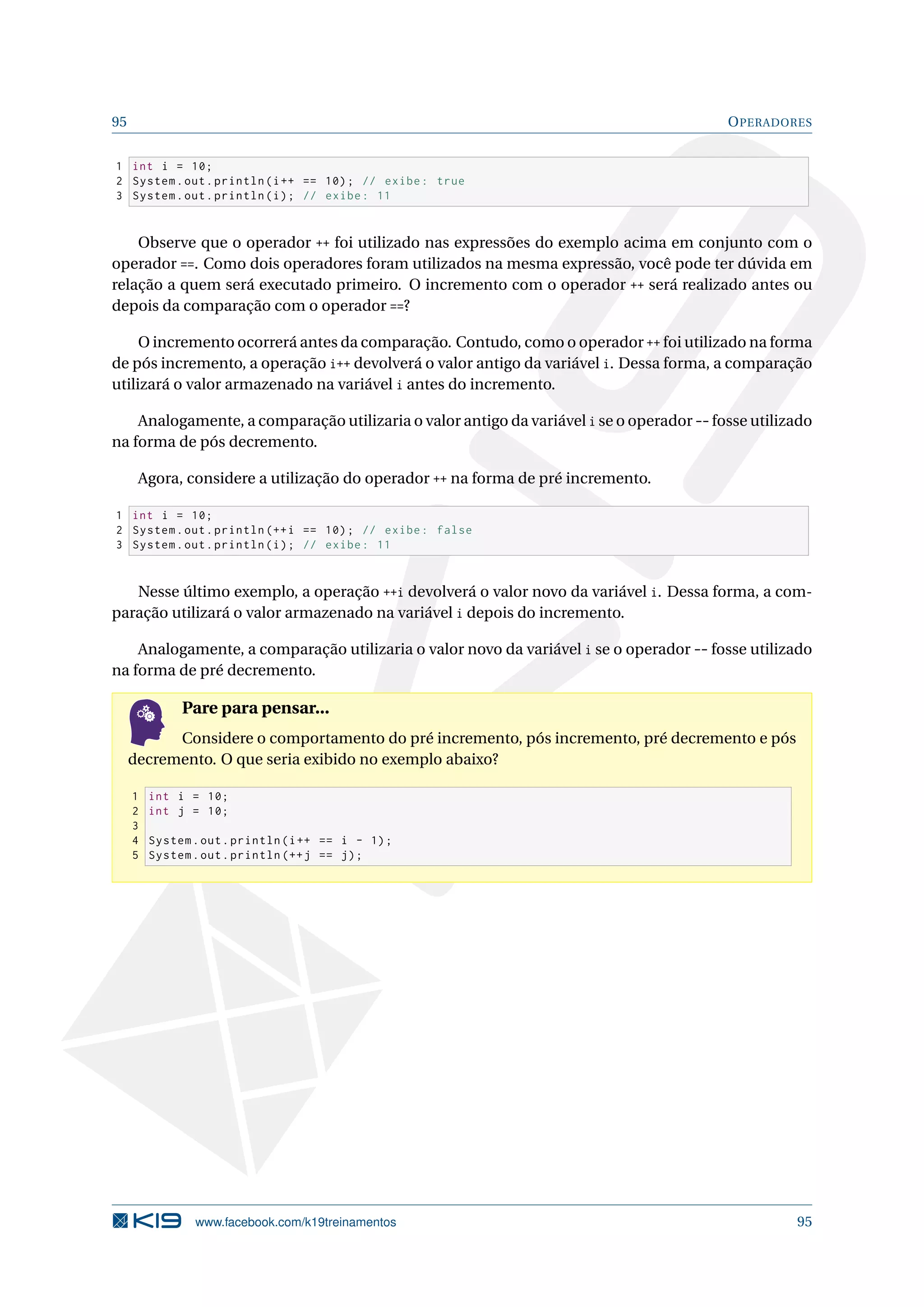 95 OPERADORES
1 int i = 10;
2 System.out.println(i++ == 10); // exibe: true
3 System.out.println(i); // exibe: 11
Observe que o operador ++ foi utilizado nas expressões do exemplo acima em conjunto com o
operador ==. Como dois operadores foram utilizados na mesma expressão, você pode ter dúvida em
relação a quem será executado primeiro. O incremento com o operador ++ será realizado antes ou
depois da comparação com o operador ==?
O incremento ocorrerá antes da comparação. Contudo, como o operador ++ foi utilizado na forma
de pós incremento, a operação i++ devolverá o valor antigo da variável i. Dessa forma, a comparação
utilizará o valor armazenado na variável i antes do incremento.
Analogamente, a comparação utilizaria o valor antigo da variável i se o operador -- fosse utilizado
na forma de pós decremento.
Agora, considere a utilização do operador ++ na forma de pré incremento.
1 int i = 10;
2 System.out.println (++i == 10); // exibe: false
3 System.out.println(i); // exibe: 11
Nesse último exemplo, a operação ++i devolverá o valor novo da variável i. Dessa forma, a com-
paração utilizará o valor armazenado na variável i depois do incremento.
Analogamente, a comparação utilizaria o valor novo da variável i se o operador -- fosse utilizado
na forma de pré decremento.
Pare para pensar...
Considere o comportamento do pré incremento, pós incremento, pré decremento e pós
decremento. O que seria exibido no exemplo abaixo?
1 int i = 10;
2 int j = 10;
3
4 System.out.println(i++ == i - 1);
5 System.out.println (++j == j);
www.facebook.com/k19treinamentos 95
 
