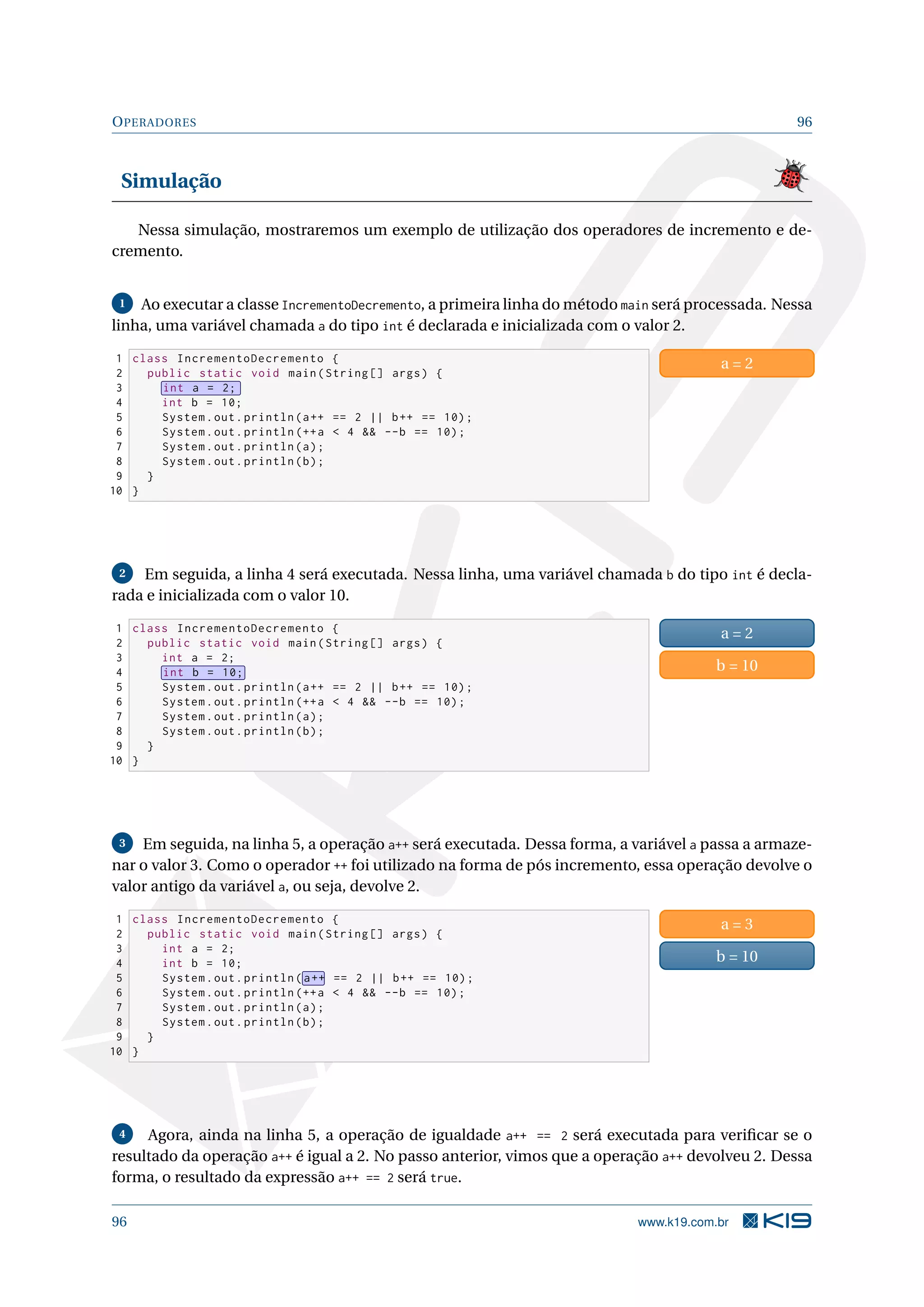 OPERADORES 96
Simulação
Nessa simulação, mostraremos um exemplo de utilização dos operadores de incremento e de-
cremento.
1 Ao executar a classe IncrementoDecremento, a primeira linha do método main será processada. Nessa
linha, uma variável chamada a do tipo int é declarada e inicializada com o valor 2.
1 class IncrementoDecremento {
2 public static void main(String [] args) {
3 int a = 2;
4 int b = 10;
5 System.out.println(a++ == 2 || b++ == 10);
6 System.out.println (++a  4  --b == 10);
7 System.out.println(a);
8 System.out.println(b);
9 }
10 }
a = 2
2 Em seguida, a linha 4 será executada. Nessa linha, uma variável chamada b do tipo int é decla-
rada e inicializada com o valor 10.
1 class IncrementoDecremento {
2 public static void main(String [] args) {
3 int a = 2;
4 int b = 10;
5 System.out.println(a++ == 2 || b++ == 10);
6 System.out.println (++a  4  --b == 10);
7 System.out.println(a);
8 System.out.println(b);
9 }
10 }
a = 2
b = 10
3 Em seguida, na linha 5, a operação a++ será executada. Dessa forma, a variável a passa a armaze-
nar o valor 3. Como o operador ++ foi utilizado na forma de pós incremento, essa operação devolve o
valor antigo da variável a, ou seja, devolve 2.
1 class IncrementoDecremento {
2 public static void main(String [] args) {
3 int a = 2;
4 int b = 10;
5 System.out.println( a++ == 2 || b++ == 10);
6 System.out.println (++a  4  --b == 10);
7 System.out.println(a);
8 System.out.println(b);
9 }
10 }
a = 3
b = 10
4 Agora, ainda na linha 5, a operação de igualdade a++ == 2 será executada para veriﬁcar se o
resultado da operação a++ é igual a 2. No passo anterior, vimos que a operação a++ devolveu 2. Dessa
forma, o resultado da expressão a++ == 2 será true.
96 www.k19.com.br
 