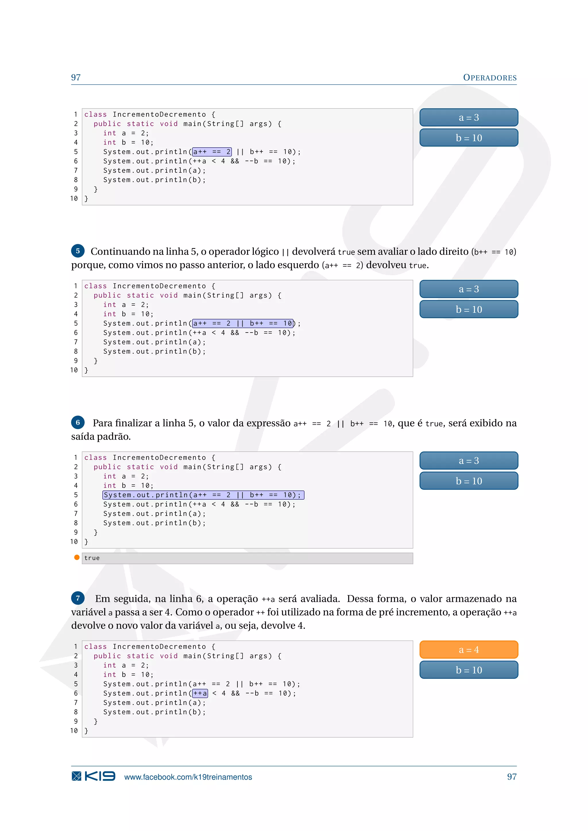 97 OPERADORES
1 class IncrementoDecremento {
2 public static void main(String [] args) {
3 int a = 2;
4 int b = 10;
5 System.out.println( a++ == 2 || b++ == 10);
6 System.out.println (++a  4  --b == 10);
7 System.out.println(a);
8 System.out.println(b);
9 }
10 }
a = 3
b = 10
5 Continuando na linha 5, o operador lógico || devolverá true sem avaliar o lado direito (b++ == 10)
porque, como vimos no passo anterior, o lado esquerdo (a++ == 2) devolveu true.
1 class IncrementoDecremento {
2 public static void main(String [] args) {
3 int a = 2;
4 int b = 10;
5 System.out.println( a++ == 2 || b++ == 10);
6 System.out.println (++a  4  --b == 10);
7 System.out.println(a);
8 System.out.println(b);
9 }
10 }
a = 3
b = 10
6 Para ﬁnalizar a linha 5, o valor da expressão a++ == 2 || b++ == 10, que é true, será exibido na
saída padrão.
1 class IncrementoDecremento {
2 public static void main(String [] args) {
3 int a = 2;
4 int b = 10;
5 System.out.println(a++ == 2 || b++ == 10);
6 System.out.println (++a  4  --b == 10);
7 System.out.println(a);
8 System.out.println(b);
9 }
10 }
a = 3
b = 10
true
7 Em seguida, na linha 6, a operação ++a será avaliada. Dessa forma, o valor armazenado na
variável a passa a ser 4. Como o operador ++ foi utilizado na forma de pré incremento, a operação ++a
devolve o novo valor da variável a, ou seja, devolve 4.
1 class IncrementoDecremento {
2 public static void main(String [] args) {
3 int a = 2;
4 int b = 10;
5 System.out.println(a++ == 2 || b++ == 10);
6 System.out.println( ++a  4  --b == 10);
7 System.out.println(a);
8 System.out.println(b);
9 }
10 }
a = 4
b = 10
www.facebook.com/k19treinamentos 97
 