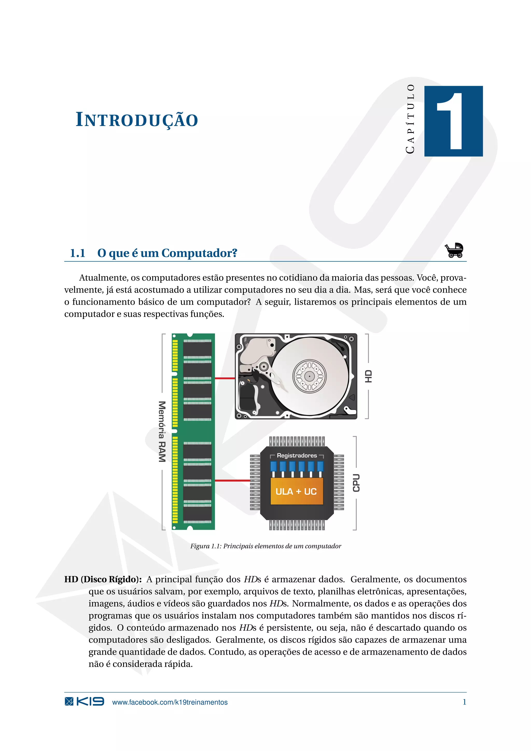 INTRODUÇÃO
CAPÍTULO
1
1.1 O que é um Computador?
Atualmente, os computadores estão presentes no cotidiano da maioria das pessoas. Você, prova-
velmente, já está acostumado a utilizar computadores no seu dia a dia. Mas, será que você conhece
o funcionamento básico de um computador? A seguir, listaremos os principais elementos de um
computador e suas respectivas funções.
ULA + UC
Registradores
CPU
HD
MemóriaRAM
Figura 1.1: Principais elementos de um computador
HD (Disco Rígido): A principal função dos HDs é armazenar dados. Geralmente, os documentos
que os usuários salvam, por exemplo, arquivos de texto, planilhas eletrônicas, apresentações,
imagens, áudios e vídeos são guardados nos HDs. Normalmente, os dados e as operações dos
programas que os usuários instalam nos computadores também são mantidos nos discos rí-
gidos. O conteúdo armazenado nos HDs é persistente, ou seja, não é descartado quando os
computadores são desligados. Geralmente, os discos rígidos são capazes de armazenar uma
grande quantidade de dados. Contudo, as operações de acesso e de armazenamento de dados
não é considerada rápida.
www.facebook.com/k19treinamentos 1
 