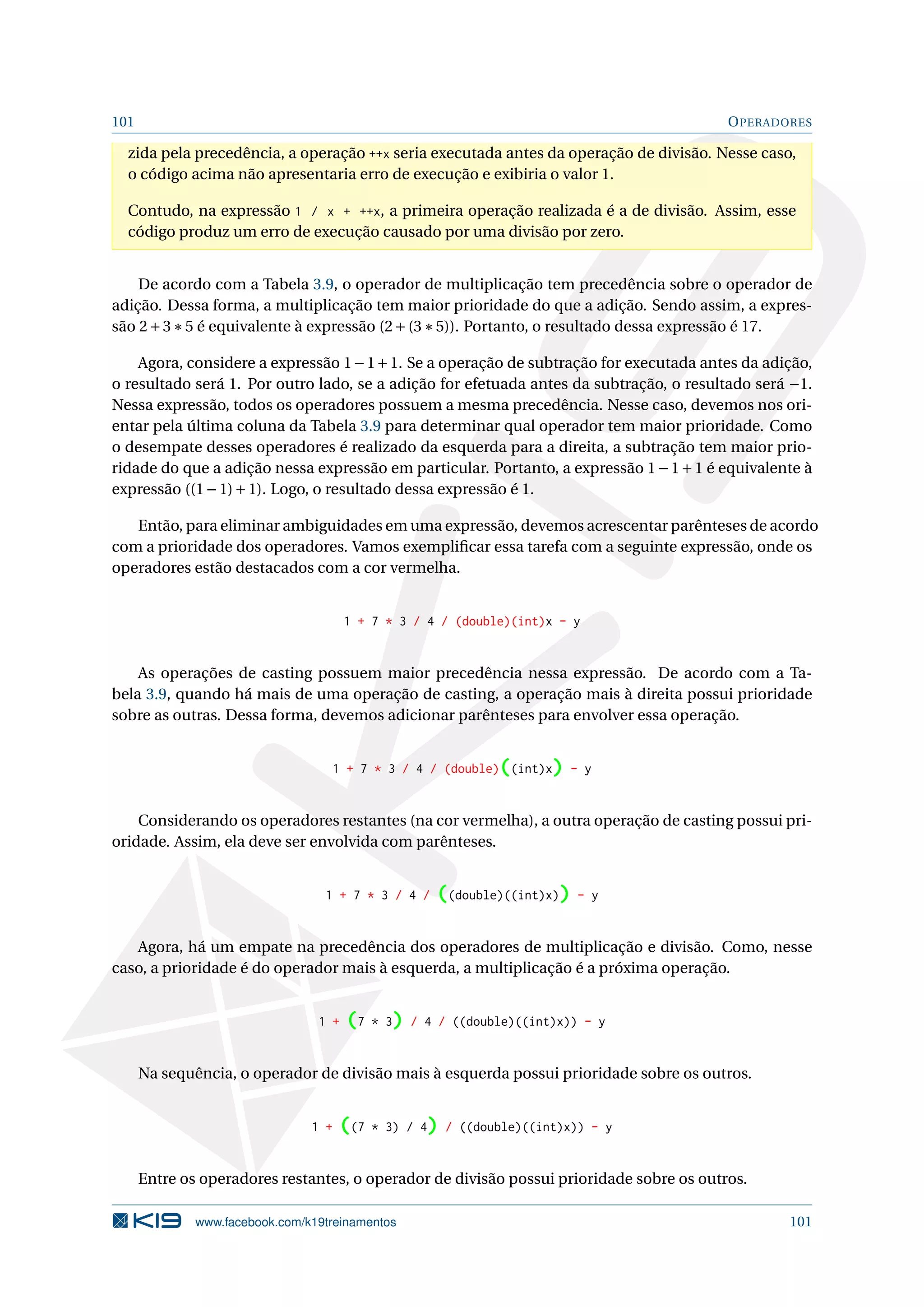 101 OPERADORES
zida pela precedência, a operação ++x seria executada antes da operação de divisão. Nesse caso,
o código acima não apresentaria erro de execução e exibiria o valor 1.
Contudo, na expressão 1 / x + ++x, a primeira operação realizada é a de divisão. Assim, esse
código produz um erro de execução causado por uma divisão por zero.
De acordo com a Tabela 3.9, o operador de multiplicação tem precedência sobre o operador de
adição. Dessa forma, a multiplicação tem maior prioridade do que a adição. Sendo assim, a expres-
são 2+3∗5 é equivalente à expressão (2+(3∗5)). Portanto, o resultado dessa expressão é 17.
Agora, considere a expressão 1−1+1. Se a operação de subtração for executada antes da adição,
o resultado será 1. Por outro lado, se a adição for efetuada antes da subtração, o resultado será −1.
Nessa expressão, todos os operadores possuem a mesma precedência. Nesse caso, devemos nos ori-
entar pela última coluna da Tabela 3.9 para determinar qual operador tem maior prioridade. Como
o desempate desses operadores é realizado da esquerda para a direita, a subtração tem maior prio-
ridade do que a adição nessa expressão em particular. Portanto, a expressão 1−1+1 é equivalente à
expressão ((1−1)+1). Logo, o resultado dessa expressão é 1.
Então, para eliminar ambiguidades em uma expressão, devemos acrescentar parênteses de acordo
com a prioridade dos operadores. Vamos exempliﬁcar essa tarefa com a seguinte expressão, onde os
operadores estão destacados com a cor vermelha.
1 + 7 * 3 / 4 / (double)(int)x - y
As operações de casting possuem maior precedência nessa expressão. De acordo com a Ta-
bela 3.9, quando há mais de uma operação de casting, a operação mais à direita possui prioridade
sobre as outras. Dessa forma, devemos adicionar parênteses para envolver essa operação.
1 + 7 * 3 / 4 / (double)((int)x) - y
Considerando os operadores restantes (na cor vermelha), a outra operação de casting possui pri-
oridade. Assim, ela deve ser envolvida com parênteses.
1 + 7 * 3 / 4 / ((double)((int)x)) - y
Agora, há um empate na precedência dos operadores de multiplicação e divisão. Como, nesse
caso, a prioridade é do operador mais à esquerda, a multiplicação é a próxima operação.
1 + (7 * 3) / 4 / ((double)((int)x)) - y
Na sequência, o operador de divisão mais à esquerda possui prioridade sobre os outros.
1 + ((7 * 3) / 4) / ((double)((int)x)) - y
Entre os operadores restantes, o operador de divisão possui prioridade sobre os outros.
www.facebook.com/k19treinamentos 101
 