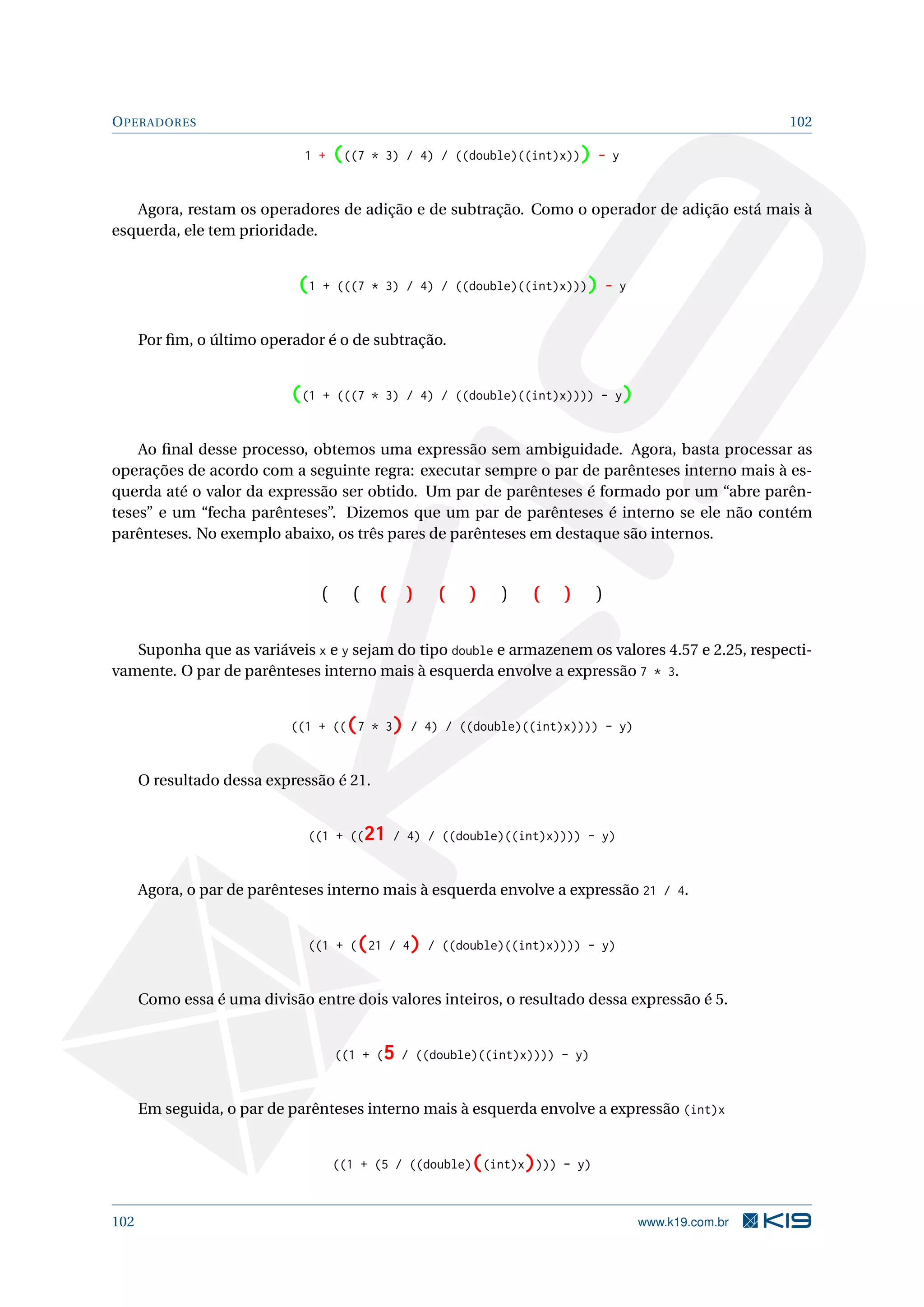 OPERADORES 102
1 + (((7 * 3) / 4) / ((double)((int)x))) - y
Agora, restam os operadores de adição e de subtração. Como o operador de adição está mais à
esquerda, ele tem prioridade.
(1 + (((7 * 3) / 4) / ((double)((int)x)))) - y
Por ﬁm, o último operador é o de subtração.
((1 + (((7 * 3) / 4) / ((double)((int)x)))) - y)
Ao ﬁnal desse processo, obtemos uma expressão sem ambiguidade. Agora, basta processar as
operações de acordo com a seguinte regra: executar sempre o par de parênteses interno mais à es-
querda até o valor da expressão ser obtido. Um par de parênteses é formado por um “abre parên-
teses” e um “fecha parênteses”. Dizemos que um par de parênteses é interno se ele não contém
parênteses. No exemplo abaixo, os três pares de parênteses em destaque são internos.
( ( ( ) ( ) ) ( ) )
Suponha que as variáveis x e y sejam do tipo double e armazenem os valores 4.57 e 2.25, respecti-
vamente. O par de parênteses interno mais à esquerda envolve a expressão 7 * 3.
((1 + (((7 * 3) / 4) / ((double)((int)x)))) - y)
O resultado dessa expressão é 21.
((1 + ((21 / 4) / ((double)((int)x)))) - y)
Agora, o par de parênteses interno mais à esquerda envolve a expressão 21 / 4.
((1 + ((21 / 4) / ((double)((int)x)))) - y)
Como essa é uma divisão entre dois valores inteiros, o resultado dessa expressão é 5.
((1 + (5 / ((double)((int)x)))) - y)
Em seguida, o par de parênteses interno mais à esquerda envolve a expressão (int)x
((1 + (5 / ((double)((int)x)))) - y)
102 www.k19.com.br
 