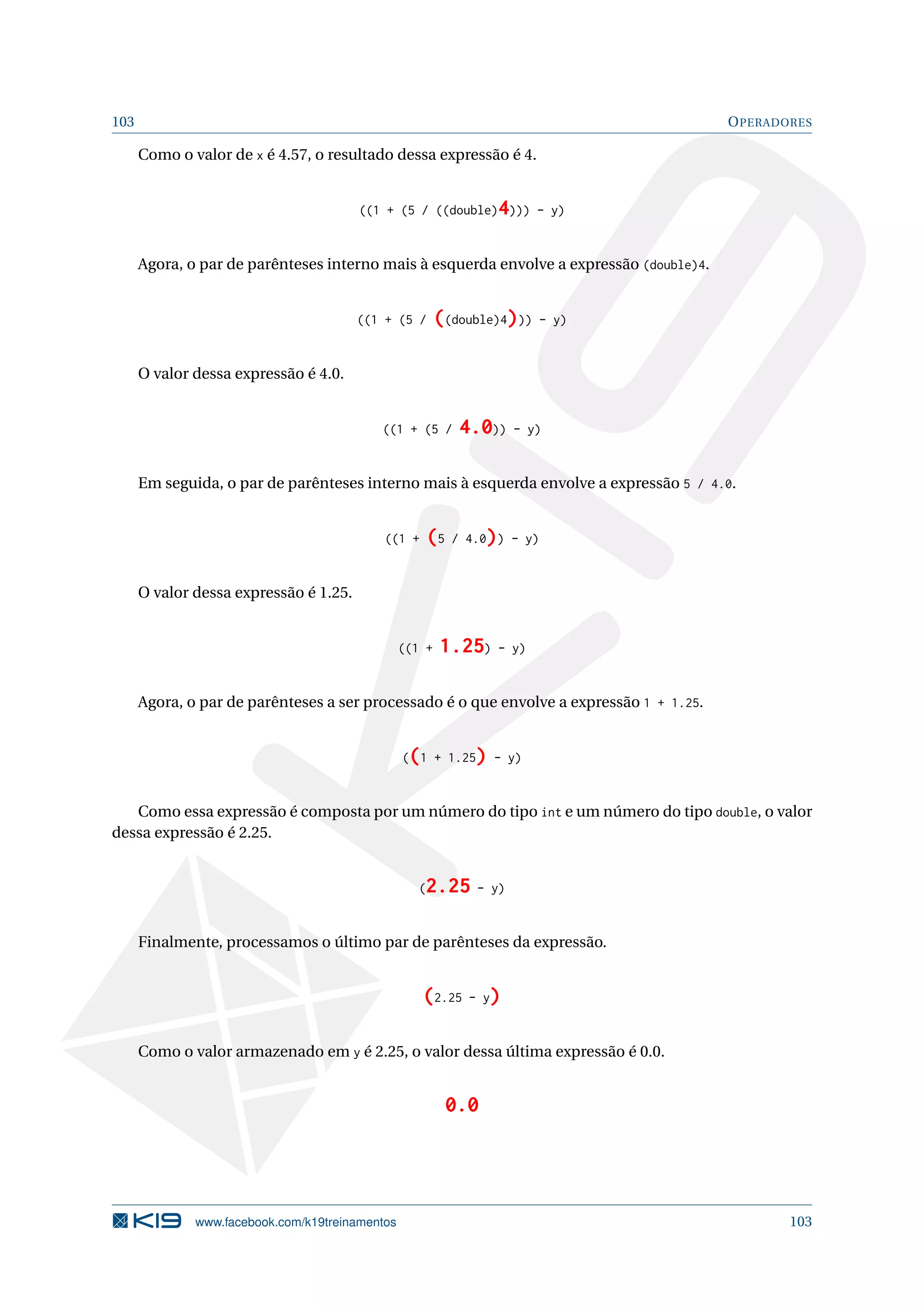 103 OPERADORES
Como o valor de x é 4.57, o resultado dessa expressão é 4.
((1 + (5 / ((double)4))) - y)
Agora, o par de parênteses interno mais à esquerda envolve a expressão (double)4.
((1 + (5 / ((double)4))) - y)
O valor dessa expressão é 4.0.
((1 + (5 / 4.0)) - y)
Em seguida, o par de parênteses interno mais à esquerda envolve a expressão 5 / 4.0.
((1 + (5 / 4.0)) - y)
O valor dessa expressão é 1.25.
((1 + 1.25) - y)
Agora, o par de parênteses a ser processado é o que envolve a expressão 1 + 1.25.
((1 + 1.25) - y)
Como essa expressão é composta por um número do tipo int e um número do tipo double, o valor
dessa expressão é 2.25.
(2.25 - y)
Finalmente, processamos o último par de parênteses da expressão.
(2.25 - y)
Como o valor armazenado em y é 2.25, o valor dessa última expressão é 0.0.
0.0
www.facebook.com/k19treinamentos 103
 