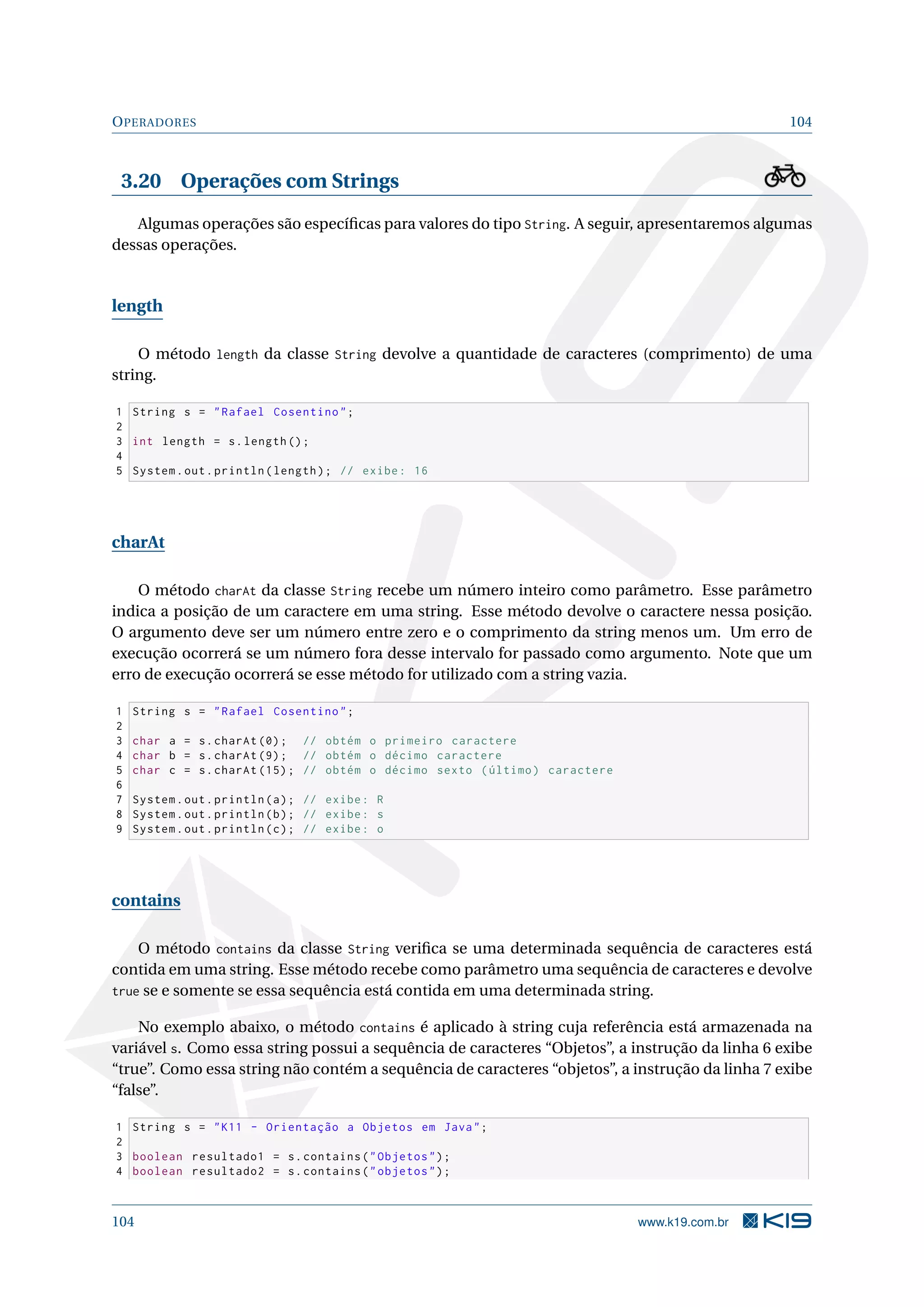 OPERADORES 104
3.20 Operações com Strings
Algumas operações são especíﬁcas para valores do tipo String. A seguir, apresentaremos algumas
dessas operações.
length
O método length da classe String devolve a quantidade de caracteres (comprimento) de uma
string.
1 String s = Rafael Cosentino;
2
3 int length = s.length ();
4
5 System.out.println(length); // exibe: 16
charAt
O método charAt da classe String recebe um número inteiro como parâmetro. Esse parâmetro
indica a posição de um caractere em uma string. Esse método devolve o caractere nessa posição.
O argumento deve ser um número entre zero e o comprimento da string menos um. Um erro de
execução ocorrerá se um número fora desse intervalo for passado como argumento. Note que um
erro de execução ocorrerá se esse método for utilizado com a string vazia.
1 String s = Rafael Cosentino;
2
3 char a = s.charAt (0); // obtém o primeiro caractere
4 char b = s.charAt (9); // obtém o décimo caractere
5 char c = s.charAt (15); // obtém o décimo sexto (último) caractere
6
7 System.out.println(a); // exibe: R
8 System.out.println(b); // exibe: s
9 System.out.println(c); // exibe: o
contains
O método contains da classe String veriﬁca se uma determinada sequência de caracteres está
contida em uma string. Esse método recebe como parâmetro uma sequência de caracteres e devolve
true se e somente se essa sequência está contida em uma determinada string.
No exemplo abaixo, o método contains é aplicado à string cuja referência está armazenada na
variável s. Como essa string possui a sequência de caracteres “Objetos”, a instrução da linha 6 exibe
“true”. Como essa string não contém a sequência de caracteres “objetos”, a instrução da linha 7 exibe
“false”.
1 String s = K11 - Orientação a Objetos em Java;
2
3 boolean resultado1 = s.contains(Objetos);
4 boolean resultado2 = s.contains(objetos);
104 www.k19.com.br
 