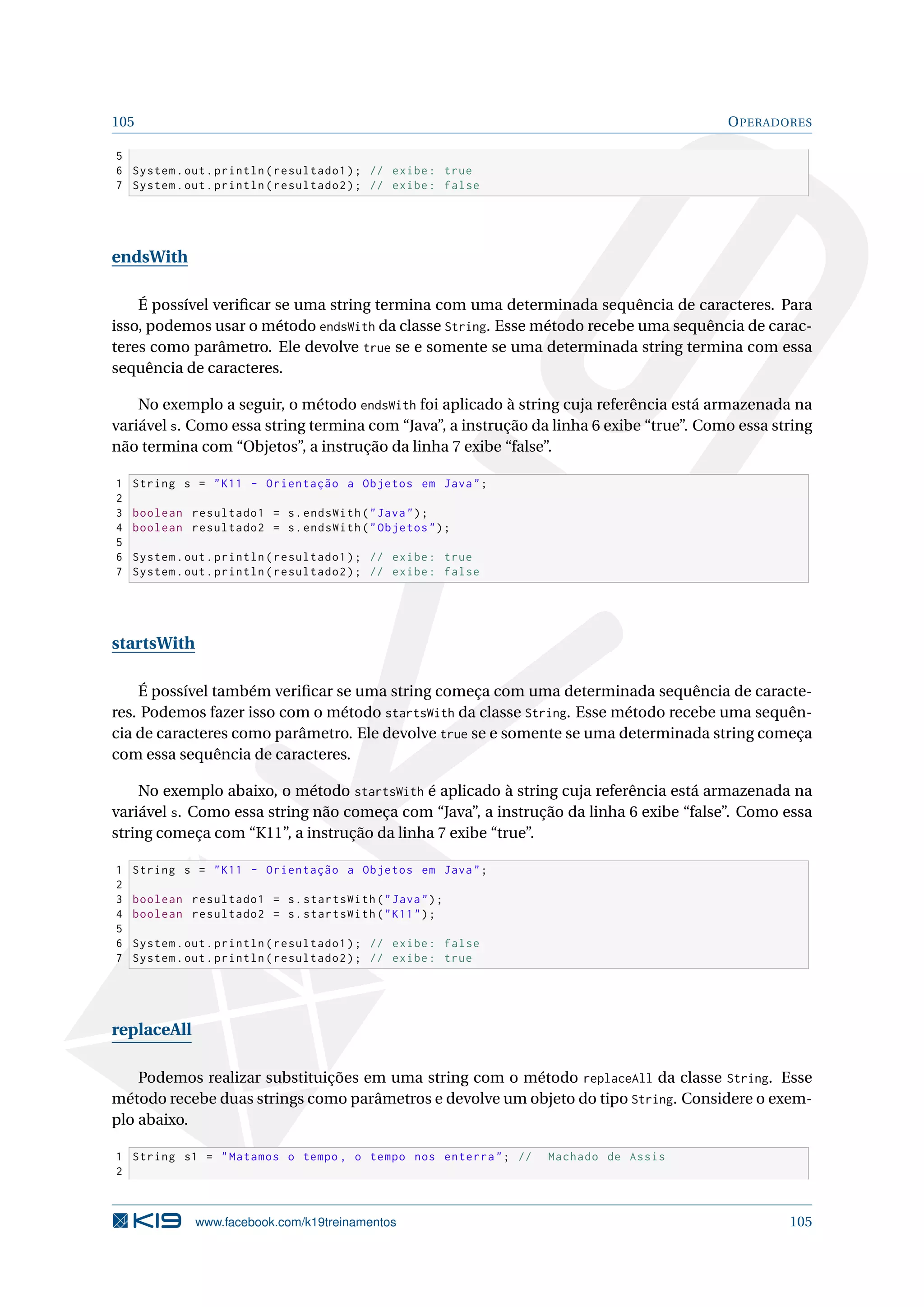 105 OPERADORES
5
6 System.out.println(resultado1); // exibe: true
7 System.out.println(resultado2); // exibe: false
endsWith
É possível veriﬁcar se uma string termina com uma determinada sequência de caracteres. Para
isso, podemos usar o método endsWith da classe String. Esse método recebe uma sequência de carac-
teres como parâmetro. Ele devolve true se e somente se uma determinada string termina com essa
sequência de caracteres.
No exemplo a seguir, o método endsWith foi aplicado à string cuja referência está armazenada na
variável s. Como essa string termina com “Java”, a instrução da linha 6 exibe “true”. Como essa string
não termina com “Objetos”, a instrução da linha 7 exibe “false”.
1 String s = K11 - Orientação a Objetos em Java;
2
3 boolean resultado1 = s.endsWith(Java);
4 boolean resultado2 = s.endsWith(Objetos);
5
6 System.out.println(resultado1); // exibe: true
7 System.out.println(resultado2); // exibe: false
startsWith
É possível também veriﬁcar se uma string começa com uma determinada sequência de caracte-
res. Podemos fazer isso com o método startsWith da classe String. Esse método recebe uma sequên-
cia de caracteres como parâmetro. Ele devolve true se e somente se uma determinada string começa
com essa sequência de caracteres.
No exemplo abaixo, o método startsWith é aplicado à string cuja referência está armazenada na
variável s. Como essa string não começa com “Java”, a instrução da linha 6 exibe “false”. Como essa
string começa com “K11”, a instrução da linha 7 exibe “true”.
1 String s = K11 - Orientação a Objetos em Java;
2
3 boolean resultado1 = s.startsWith(Java);
4 boolean resultado2 = s.startsWith(K11);
5
6 System.out.println(resultado1); // exibe: false
7 System.out.println(resultado2); // exibe: true
replaceAll
Podemos realizar substituições em uma string com o método replaceAll da classe String. Esse
método recebe duas strings como parâmetros e devolve um objeto do tipo String. Considere o exem-
plo abaixo.
1 String s1 = Matamos o tempo , o tempo nos enterra; // Machado de Assis
2
www.facebook.com/k19treinamentos 105
 