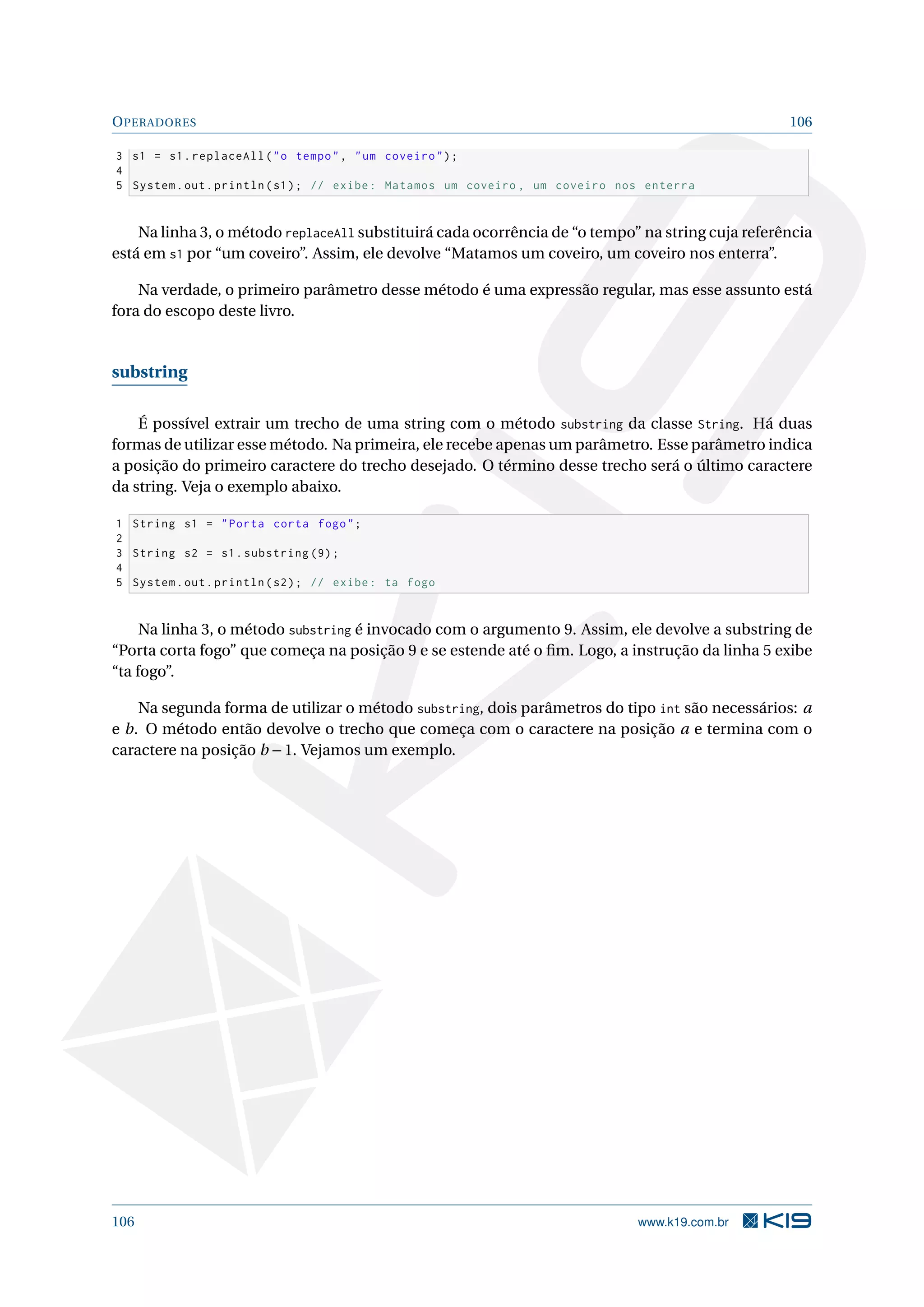OPERADORES 106
3 s1 = s1.replaceAll(o tempo, um coveiro);
4
5 System.out.println(s1); // exibe: Matamos um coveiro , um coveiro nos enterra
Na linha 3, o método replaceAll substituirá cada ocorrência de “o tempo” na string cuja referência
está em s1 por “um coveiro”. Assim, ele devolve “Matamos um coveiro, um coveiro nos enterra”.
Na verdade, o primeiro parâmetro desse método é uma expressão regular, mas esse assunto está
fora do escopo deste livro.
substring
É possível extrair um trecho de uma string com o método substring da classe String. Há duas
formas de utilizar esse método. Na primeira, ele recebe apenas um parâmetro. Esse parâmetro indica
a posição do primeiro caractere do trecho desejado. O término desse trecho será o último caractere
da string. Veja o exemplo abaixo.
1 String s1 = Porta corta fogo;
2
3 String s2 = s1.substring (9);
4
5 System.out.println(s2); // exibe: ta fogo
Na linha 3, o método substring é invocado com o argumento 9. Assim, ele devolve a substring de
“Porta corta fogo” que começa na posição 9 e se estende até o ﬁm. Logo, a instrução da linha 5 exibe
“ta fogo”.
Na segunda forma de utilizar o método substring, dois parâmetros do tipo int são necessários: a
e b. O método então devolve o trecho que começa com o caractere na posição a e termina com o
caractere na posição b −1. Vejamos um exemplo.
106 www.k19.com.br
 