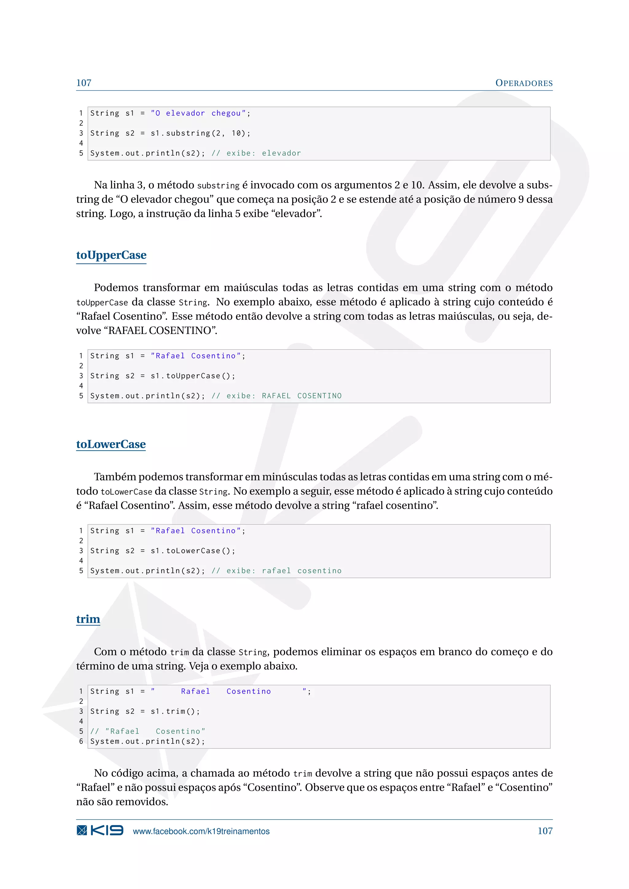 107 OPERADORES
1 String s1 = O elevador chegou;
2
3 String s2 = s1.substring(2, 10);
4
5 System.out.println(s2); // exibe: elevador
Na linha 3, o método substring é invocado com os argumentos 2 e 10. Assim, ele devolve a subs-
tring de “O elevador chegou” que começa na posição 2 e se estende até a posição de número 9 dessa
string. Logo, a instrução da linha 5 exibe “elevador”.
toUpperCase
Podemos transformar em maiúsculas todas as letras contidas em uma string com o método
toUpperCase da classe String. No exemplo abaixo, esse método é aplicado à string cujo conteúdo é
“Rafael Cosentino”. Esse método então devolve a string com todas as letras maiúsculas, ou seja, de-
volve “RAFAEL COSENTINO”.
1 String s1 = Rafael Cosentino;
2
3 String s2 = s1.toUpperCase ();
4
5 System.out.println(s2); // exibe: RAFAEL COSENTINO
toLowerCase
Também podemos transformar em minúsculas todas as letras contidas em uma string com o mé-
todo toLowerCase da classe String. No exemplo a seguir, esse método é aplicado à string cujo conteúdo
é “Rafael Cosentino”. Assim, esse método devolve a string “rafael cosentino”.
1 String s1 = Rafael Cosentino;
2
3 String s2 = s1.toLowerCase ();
4
5 System.out.println(s2); // exibe: rafael cosentino
trim
Com o método trim da classe String, podemos eliminar os espaços em branco do começo e do
término de uma string. Veja o exemplo abaixo.
1 String s1 =  Rafael Cosentino ;
2
3 String s2 = s1.trim();
4
5 // Rafael Cosentino
6 System.out.println(s2);
No código acima, a chamada ao método trim devolve a string que não possui espaços antes de
“Rafael” e não possui espaços após “Cosentino”. Observe que os espaços entre “Rafael” e “Cosentino”
não são removidos.
www.facebook.com/k19treinamentos 107
 