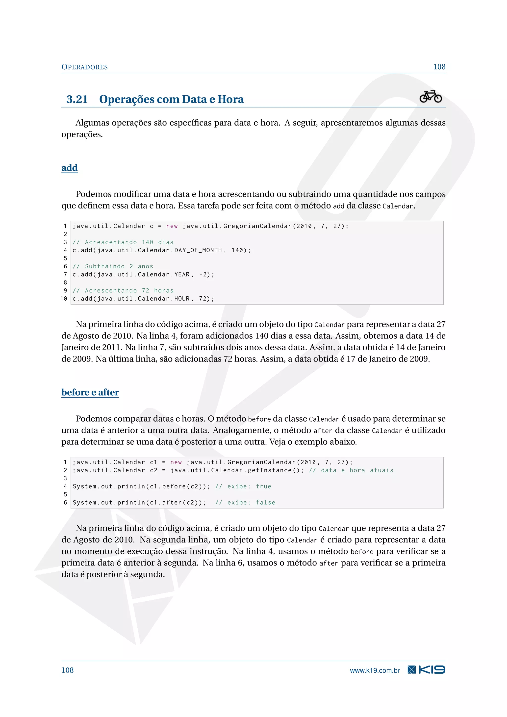 OPERADORES 108
3.21 Operações com Data e Hora
Algumas operações são especíﬁcas para data e hora. A seguir, apresentaremos algumas dessas
operações.
add
Podemos modiﬁcar uma data e hora acrescentando ou subtraindo uma quantidade nos campos
que deﬁnem essa data e hora. Essa tarefa pode ser feita com o método add da classe Calendar.
1 java.util.Calendar c = new java.util.GregorianCalendar (2010, 7, 27);
2
3 // Acrescentando 140 dias
4 c.add(java.util.Calendar.DAY_OF_MONTH , 140);
5
6 // Subtraindo 2 anos
7 c.add(java.util.Calendar.YEAR , -2);
8
9 // Acrescentando 72 horas
10 c.add(java.util.Calendar.HOUR , 72);
Na primeira linha do código acima, é criado um objeto do tipo Calendar para representar a data 27
de Agosto de 2010. Na linha 4, foram adicionados 140 dias a essa data. Assim, obtemos a data 14 de
Janeiro de 2011. Na linha 7, são subtraídos dois anos dessa data. Assim, a data obtida é 14 de Janeiro
de 2009. Na última linha, são adicionadas 72 horas. Assim, a data obtida é 17 de Janeiro de 2009.
before e after
Podemos comparar datas e horas. O método before da classe Calendar é usado para determinar se
uma data é anterior a uma outra data. Analogamente, o método after da classe Calendar é utilizado
para determinar se uma data é posterior a uma outra. Veja o exemplo abaixo.
1 java.util.Calendar c1 = new java.util.GregorianCalendar (2010, 7, 27);
2 java.util.Calendar c2 = java.util.Calendar.getInstance (); // data e hora atuais
3
4 System.out.println(c1.before(c2)); // exibe: true
5
6 System.out.println(c1.after(c2)); // exibe: false
Na primeira linha do código acima, é criado um objeto do tipo Calendar que representa a data 27
de Agosto de 2010. Na segunda linha, um objeto do tipo Calendar é criado para representar a data
no momento de execução dessa instrução. Na linha 4, usamos o método before para veriﬁcar se a
primeira data é anterior à segunda. Na linha 6, usamos o método after para veriﬁcar se a primeira
data é posterior à segunda.
108 www.k19.com.br
 