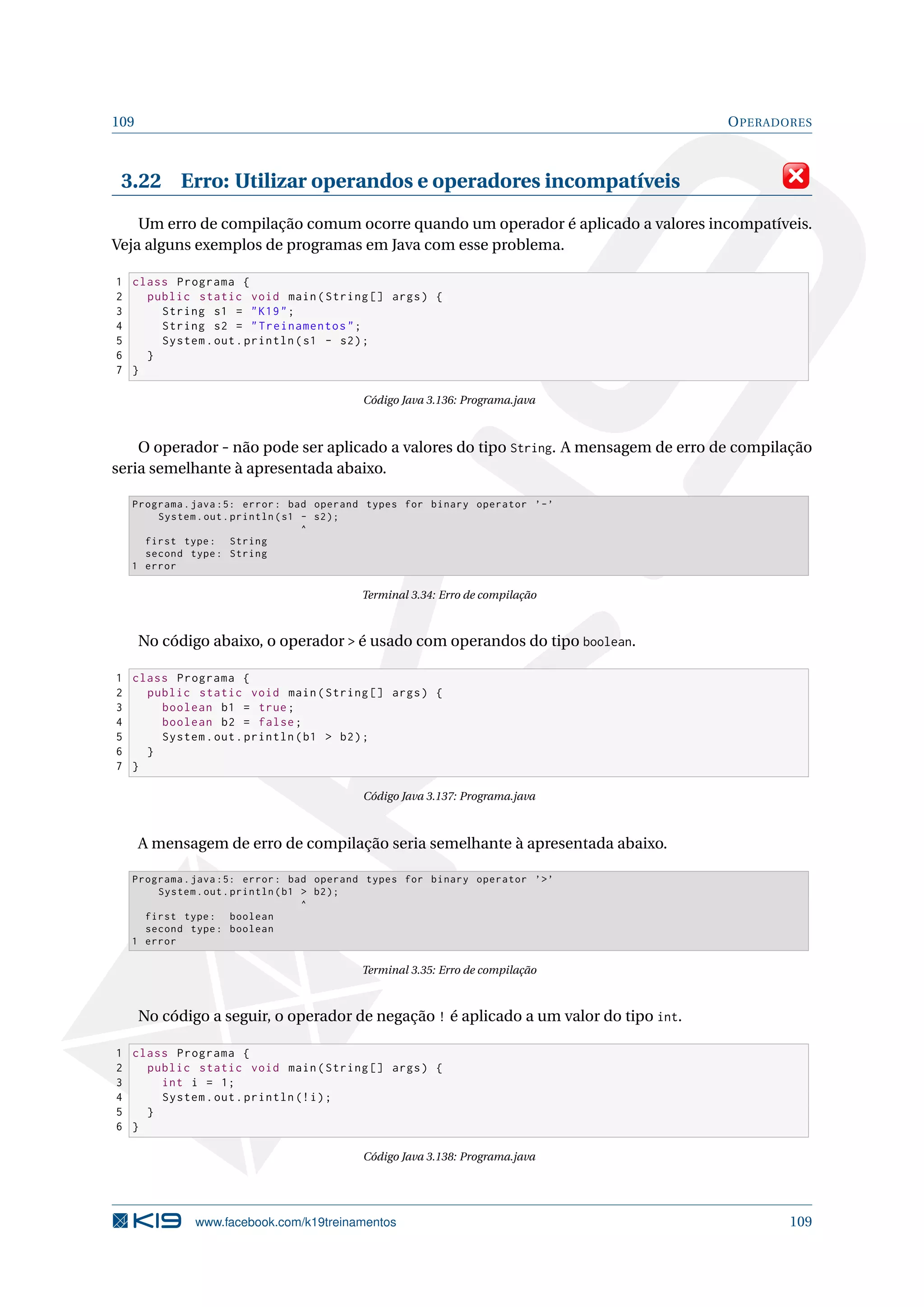 109 OPERADORES
3.22 Erro: Utilizar operandos e operadores incompatíveis
Um erro de compilação comum ocorre quando um operador é aplicado a valores incompatíveis.
Veja alguns exemplos de programas em Java com esse problema.
1 class Programa {
2 public static void main(String [] args) {
3 String s1 = K19;
4 String s2 = Treinamentos;
5 System.out.println(s1 - s2);
6 }
7 }
Código Java 3.136: Programa.java
O operador - não pode ser aplicado a valores do tipo String. A mensagem de erro de compilação
seria semelhante à apresentada abaixo.
Programa.java :5: error: bad operand types for binary operator ’-’
System.out.println(s1 - s2);
^
first type: String
second type: String
1 error
Terminal 3.34: Erro de compilação
No código abaixo, o operador  é usado com operandos do tipo boolean.
1 class Programa {
2 public static void main(String [] args) {
3 boolean b1 = true;
4 boolean b2 = false;
5 System.out.println(b1  b2);
6 }
7 }
Código Java 3.137: Programa.java
A mensagem de erro de compilação seria semelhante à apresentada abaixo.
Programa.java :5: error: bad operand types for binary operator ’’
System.out.println(b1  b2);
^
first type: boolean
second type: boolean
1 error
Terminal 3.35: Erro de compilação
No código a seguir, o operador de negação ! é aplicado a um valor do tipo int.
1 class Programa {
2 public static void main(String [] args) {
3 int i = 1;
4 System.out.println (!i);
5 }
6 }
Código Java 3.138: Programa.java
www.facebook.com/k19treinamentos 109
 