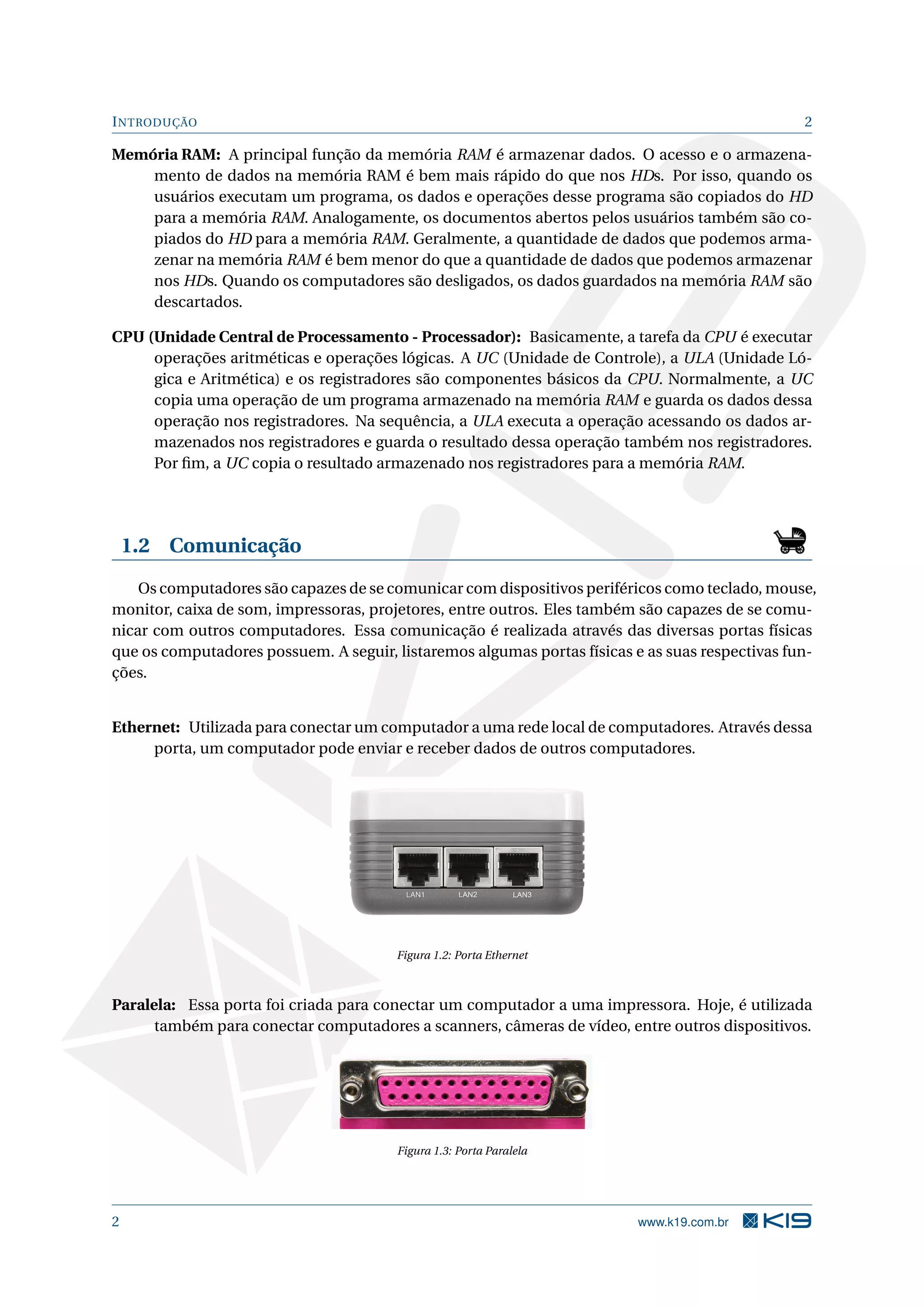 INTRODUÇÃO 2
Memória RAM: A principal função da memória RAM é armazenar dados. O acesso e o armazena-
mento de dados na memória RAM é bem mais rápido do que nos HDs. Por isso, quando os
usuários executam um programa, os dados e operações desse programa são copiados do HD
para a memória RAM. Analogamente, os documentos abertos pelos usuários também são co-
piados do HD para a memória RAM. Geralmente, a quantidade de dados que podemos arma-
zenar na memória RAM é bem menor do que a quantidade de dados que podemos armazenar
nos HDs. Quando os computadores são desligados, os dados guardados na memória RAM são
descartados.
CPU (Unidade Central de Processamento - Processador): Basicamente, a tarefa da CPU é executar
operações aritméticas e operações lógicas. A UC (Unidade de Controle), a ULA (Unidade Ló-
gica e Aritmética) e os registradores são componentes básicos da CPU. Normalmente, a UC
copia uma operação de um programa armazenado na memória RAM e guarda os dados dessa
operação nos registradores. Na sequência, a ULA executa a operação acessando os dados ar-
mazenados nos registradores e guarda o resultado dessa operação também nos registradores.
Por ﬁm, a UC copia o resultado armazenado nos registradores para a memória RAM.
1.2 Comunicação
Os computadores são capazes de se comunicar com dispositivos periféricos como teclado, mouse,
monitor, caixa de som, impressoras, projetores, entre outros. Eles também são capazes de se comu-
nicar com outros computadores. Essa comunicação é realizada através das diversas portas físicas
que os computadores possuem. A seguir, listaremos algumas portas físicas e as suas respectivas fun-
ções.
Ethernet: Utilizada para conectar um computador a uma rede local de computadores. Através dessa
porta, um computador pode enviar e receber dados de outros computadores.
Figura 1.2: Porta Ethernet
Paralela: Essa porta foi criada para conectar um computador a uma impressora. Hoje, é utilizada
também para conectar computadores a scanners, câmeras de vídeo, entre outros dispositivos.
Figura 1.3: Porta Paralela
2 www.k19.com.br
 