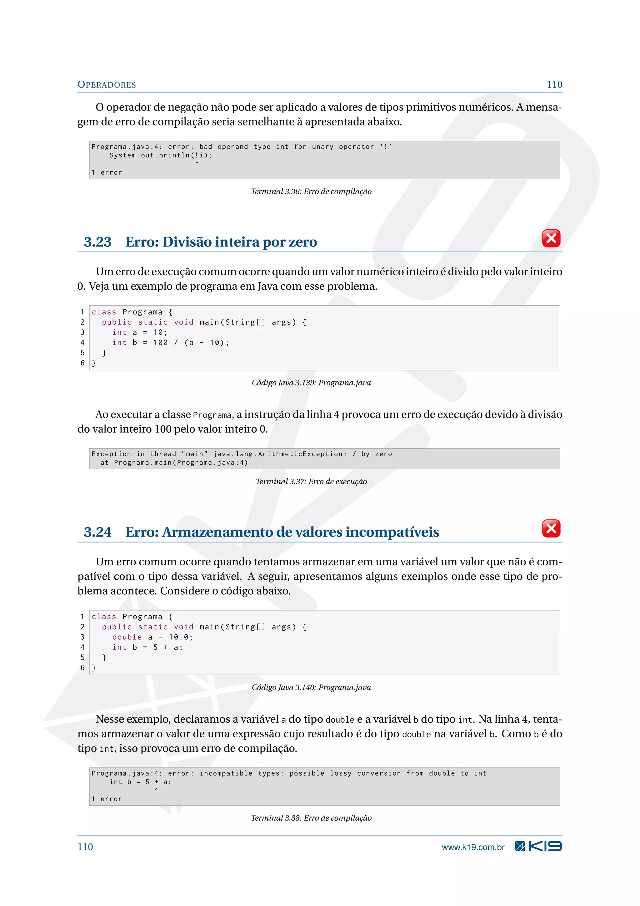 OPERADORES 110
O operador de negação não pode ser aplicado a valores de tipos primitivos numéricos. A mensa-
gem de erro de compilação seria semelhante à apresentada abaixo.
Programa.java :4: error: bad operand type int for unary operator ’!’
System.out.println (!i);
^
1 error
Terminal 3.36: Erro de compilação
3.23 Erro: Divisão inteira por zero
Um erro de execução comum ocorre quando um valor numérico inteiro é divido pelo valor inteiro
0. Veja um exemplo de programa em Java com esse problema.
1 class Programa {
2 public static void main(String [] args) {
3 int a = 10;
4 int b = 100 / (a - 10);
5 }
6 }
Código Java 3.139: Programa.java
Ao executar a classe Programa, a instrução da linha 4 provoca um erro de execução devido à divisão
do valor inteiro 100 pelo valor inteiro 0.
Exception in thread main java.lang.ArithmeticException: / by zero
at Programa.main(Programa.java :4)
Terminal 3.37: Erro de execução
3.24 Erro: Armazenamento de valores incompatíveis
Um erro comum ocorre quando tentamos armazenar em uma variável um valor que não é com-
patível com o tipo dessa variável. A seguir, apresentamos alguns exemplos onde esse tipo de pro-
blema acontece. Considere o código abaixo.
1 class Programa {
2 public static void main(String [] args) {
3 double a = 10.0;
4 int b = 5 + a;
5 }
6 }
Código Java 3.140: Programa.java
Nesse exemplo, declaramos a variável a do tipo double e a variável b do tipo int. Na linha 4, tenta-
mos armazenar o valor de uma expressão cujo resultado é do tipo double na variável b. Como b é do
tipo int, isso provoca um erro de compilação.
Programa.java :4: error: incompatible types: possible lossy conversion from double to int
int b = 5 + a;
^
1 error
Terminal 3.38: Erro de compilação
110 www.k19.com.br
 