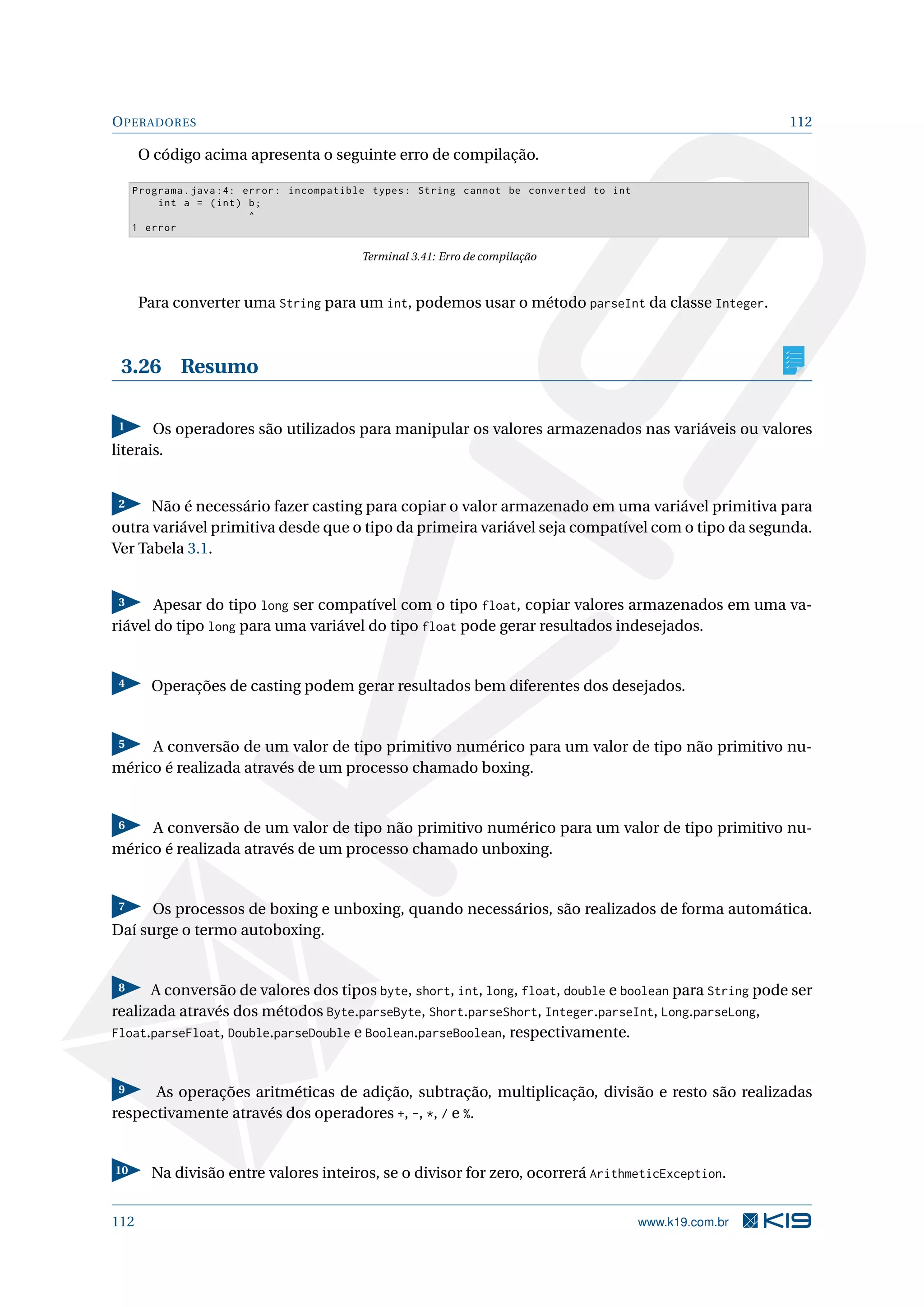 OPERADORES 112
O código acima apresenta o seguinte erro de compilação.
Programa.java :4: error: incompatible types: String cannot be converted to int
int a = (int) b;
^
1 error
Terminal 3.41: Erro de compilação
Para converter uma String para um int, podemos usar o método parseInt da classe Integer.
3.26 Resumo
1 Os operadores são utilizados para manipular os valores armazenados nas variáveis ou valores
literais.
2 Não é necessário fazer casting para copiar o valor armazenado em uma variável primitiva para
outra variável primitiva desde que o tipo da primeira variável seja compatível com o tipo da segunda.
Ver Tabela 3.1.
3 Apesar do tipo long ser compatível com o tipo float, copiar valores armazenados em uma va-
riável do tipo long para uma variável do tipo float pode gerar resultados indesejados.
4 Operações de casting podem gerar resultados bem diferentes dos desejados.
5 A conversão de um valor de tipo primitivo numérico para um valor de tipo não primitivo nu-
mérico é realizada através de um processo chamado boxing.
6 A conversão de um valor de tipo não primitivo numérico para um valor de tipo primitivo nu-
mérico é realizada através de um processo chamado unboxing.
7 Os processos de boxing e unboxing, quando necessários, são realizados de forma automática.
Daí surge o termo autoboxing.
8 A conversão de valores dos tipos byte, short, int, long, float, double e boolean para String pode ser
realizada através dos métodos Byte.parseByte, Short.parseShort, Integer.parseInt, Long.parseLong,
Float.parseFloat, Double.parseDouble e Boolean.parseBoolean, respectivamente.
9 As operações aritméticas de adição, subtração, multiplicação, divisão e resto são realizadas
respectivamente através dos operadores +, -, *, / e %.
10 Na divisão entre valores inteiros, se o divisor for zero, ocorrerá ArithmeticException.
112 www.k19.com.br
 