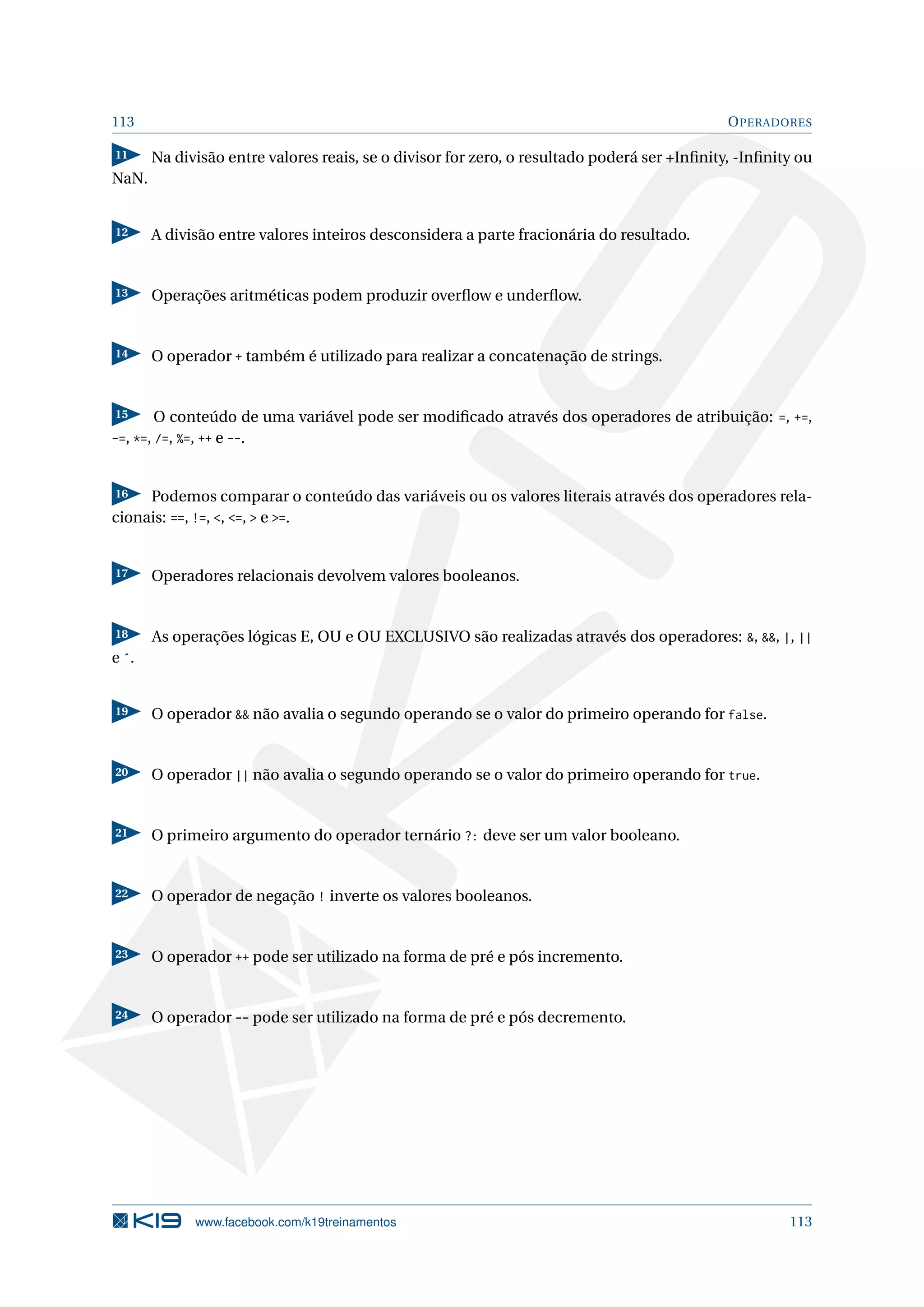 113 OPERADORES
11 Na divisão entre valores reais, se o divisor for zero, o resultado poderá ser +Inﬁnity, -Inﬁnity ou
NaN.
12 A divisão entre valores inteiros desconsidera a parte fracionária do resultado.
13 Operações aritméticas podem produzir overﬂow e underﬂow.
14 O operador + também é utilizado para realizar a concatenação de strings.
15 O conteúdo de uma variável pode ser modiﬁcado através dos operadores de atribuição: =, +=,
-=, *=, /=, %=, ++ e --.
16 Podemos comparar o conteúdo das variáveis ou os valores literais através dos operadores rela-
cionais: ==, !=, , =,  e =.
17 Operadores relacionais devolvem valores booleanos.
18 As operações lógicas E, OU e OU EXCLUSIVO são realizadas através dos operadores: , , |, ||
e ˆ.
19 O operador  não avalia o segundo operando se o valor do primeiro operando for false.
20 O operador || não avalia o segundo operando se o valor do primeiro operando for true.
21 O primeiro argumento do operador ternário ?: deve ser um valor booleano.
22 O operador de negação ! inverte os valores booleanos.
23 O operador ++ pode ser utilizado na forma de pré e pós incremento.
24 O operador -- pode ser utilizado na forma de pré e pós decremento.
www.facebook.com/k19treinamentos 113
 