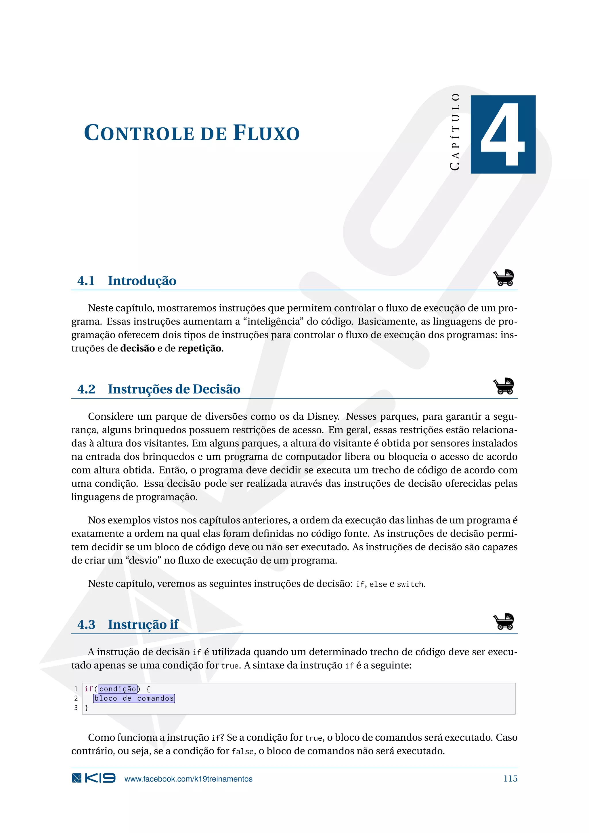 CONTROLE DE FLUXO
CAPÍTULO
4
4.1 Introdução
Neste capítulo, mostraremos instruções que permitem controlar o ﬂuxo de execução de um pro-
grama. Essas instruções aumentam a “inteligência” do código. Basicamente, as linguagens de pro-
gramação oferecem dois tipos de instruções para controlar o ﬂuxo de execução dos programas: ins-
truções de decisão e de repetição.
4.2 Instruções de Decisão
Considere um parque de diversões como os da Disney. Nesses parques, para garantir a segu-
rança, alguns brinquedos possuem restrições de acesso. Em geral, essas restrições estão relaciona-
das à altura dos visitantes. Em alguns parques, a altura do visitante é obtida por sensores instalados
na entrada dos brinquedos e um programa de computador libera ou bloqueia o acesso de acordo
com altura obtida. Então, o programa deve decidir se executa um trecho de código de acordo com
uma condição. Essa decisão pode ser realizada através das instruções de decisão oferecidas pelas
linguagens de programação.
Nos exemplos vistos nos capítulos anteriores, a ordem da execução das linhas de um programa é
exatamente a ordem na qual elas foram deﬁnidas no código fonte. As instruções de decisão permi-
tem decidir se um bloco de código deve ou não ser executado. As instruções de decisão são capazes
de criar um “desvio” no ﬂuxo de execução de um programa.
Neste capítulo, veremos as seguintes instruções de decisão: if, else e switch.
4.3 Instrução if
A instrução de decisão if é utilizada quando um determinado trecho de código deve ser execu-
tado apenas se uma condição for true. A sintaxe da instrução if é a seguinte:
1 if( condição) {
2 bloco de comandos
3 }
Como funciona a instrução if? Se a condição for true, o bloco de comandos será executado. Caso
contrário, ou seja, se a condição for false, o bloco de comandos não será executado.
www.facebook.com/k19treinamentos 115
 