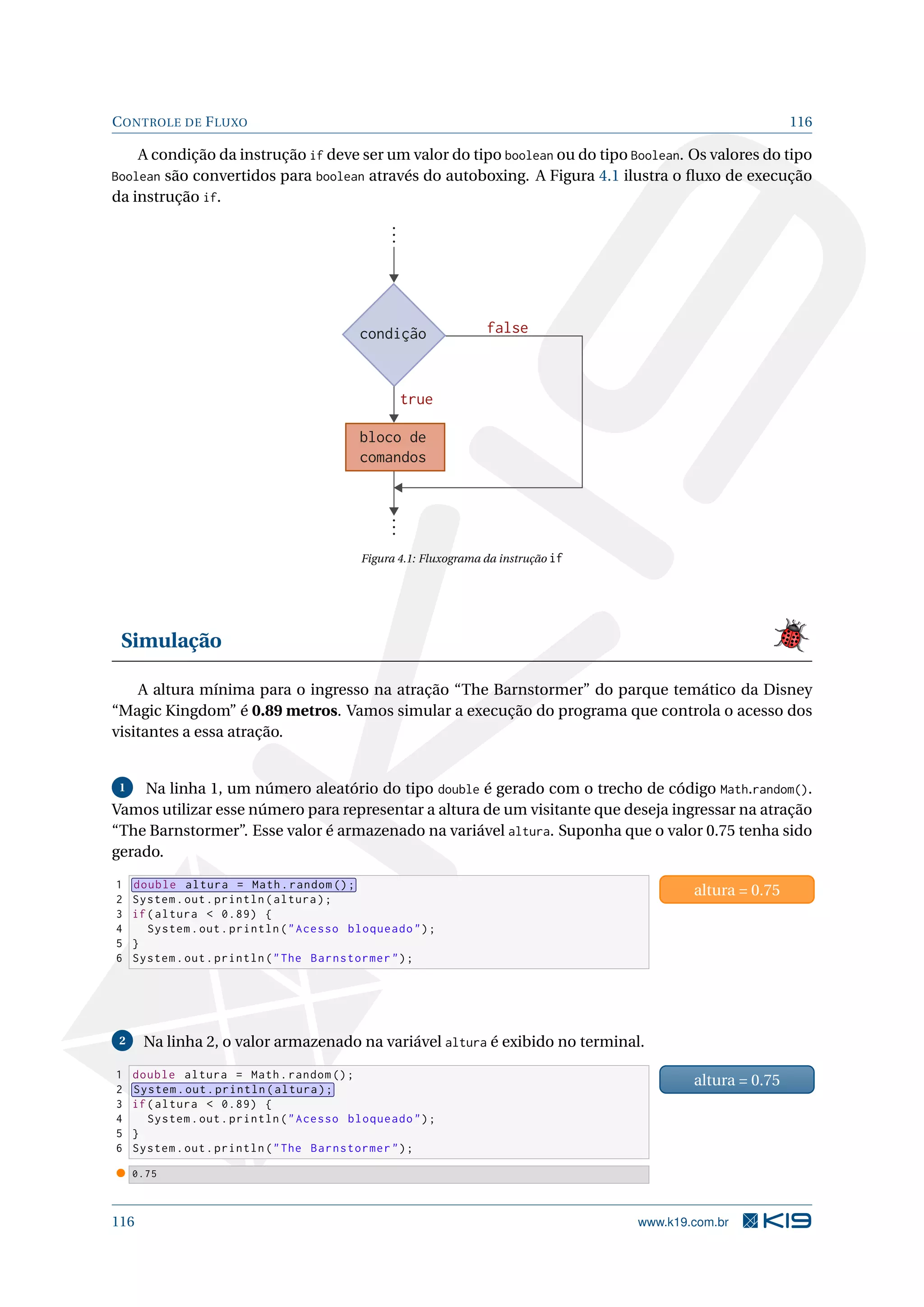 CONTROLE DE FLUXO 116
A condição da instrução if deve ser um valor do tipo boolean ou do tipo Boolean. Os valores do tipo
Boolean são convertidos para boolean através do autoboxing. A Figura 4.1 ilustra o ﬂuxo de execução
da instrução if.
condição
bloco de
comandos
false
true
Figura 4.1: Fluxograma da instrução if
Simulação
A altura mínima para o ingresso na atração “The Barnstormer” do parque temático da Disney
“Magic Kingdom” é 0.89 metros. Vamos simular a execução do programa que controla o acesso dos
visitantes a essa atração.
1 Na linha 1, um número aleatório do tipo double é gerado com o trecho de código Math.random().
Vamos utilizar esse número para representar a altura de um visitante que deseja ingressar na atração
“The Barnstormer”. Esse valor é armazenado na variável altura. Suponha que o valor 0.75 tenha sido
gerado.
1 double altura = Math.random ();
2 System.out.println(altura);
3 if(altura  0.89) {
4 System.out.println(Acesso bloqueado);
5 }
6 System.out.println(The Barnstormer);
altura = 0.75
2 Na linha 2, o valor armazenado na variável altura é exibido no terminal.
1 double altura = Math.random ();
2 System.out.println(altura);
3 if(altura  0.89) {
4 System.out.println(Acesso bloqueado);
5 }
6 System.out.println(The Barnstormer);
altura = 0.75
0.75
116 www.k19.com.br
 