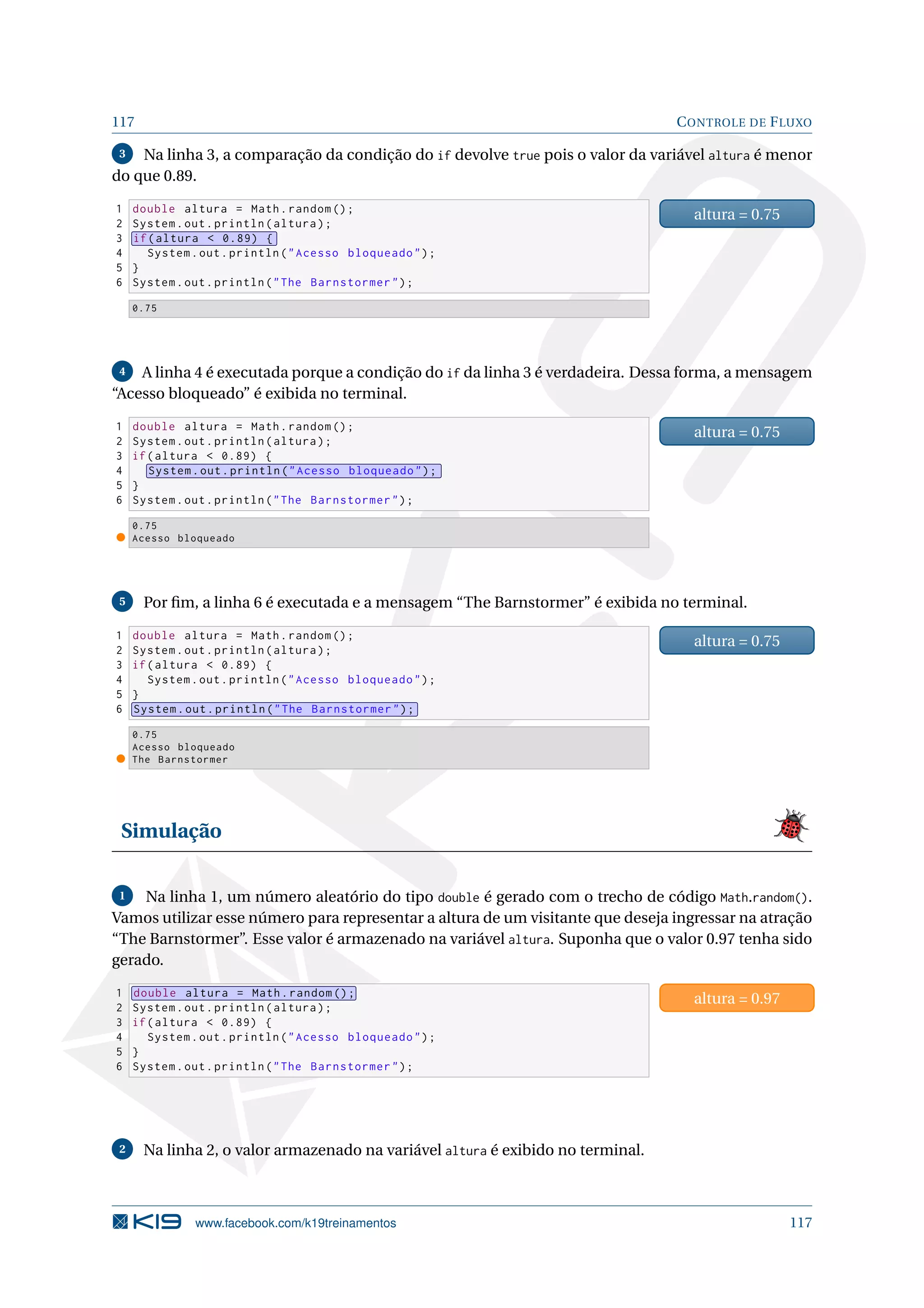 117 CONTROLE DE FLUXO
3 Na linha 3, a comparação da condição do if devolve true pois o valor da variável altura é menor
do que 0.89.
1 double altura = Math.random ();
2 System.out.println(altura);
3 if(altura  0.89) {
4 System.out.println(Acesso bloqueado);
5 }
6 System.out.println(The Barnstormer);
altura = 0.75
0.75
4 A linha 4 é executada porque a condição do if da linha 3 é verdadeira. Dessa forma, a mensagem
“Acesso bloqueado” é exibida no terminal.
1 double altura = Math.random ();
2 System.out.println(altura);
3 if(altura  0.89) {
4 System.out.println(Acesso bloqueado);
5 }
6 System.out.println(The Barnstormer);
altura = 0.75
0.75
Acesso bloqueado
5 Por ﬁm, a linha 6 é executada e a mensagem “The Barnstormer” é exibida no terminal.
1 double altura = Math.random ();
2 System.out.println(altura);
3 if(altura  0.89) {
4 System.out.println(Acesso bloqueado);
5 }
6 System.out.println(The Barnstormer);
altura = 0.75
0.75
Acesso bloqueado
The Barnstormer
Simulação
1 Na linha 1, um número aleatório do tipo double é gerado com o trecho de código Math.random().
Vamos utilizar esse número para representar a altura de um visitante que deseja ingressar na atração
“The Barnstormer”. Esse valor é armazenado na variável altura. Suponha que o valor 0.97 tenha sido
gerado.
1 double altura = Math.random ();
2 System.out.println(altura);
3 if(altura  0.89) {
4 System.out.println(Acesso bloqueado);
5 }
6 System.out.println(The Barnstormer);
altura = 0.97
2 Na linha 2, o valor armazenado na variável altura é exibido no terminal.
www.facebook.com/k19treinamentos 117
 