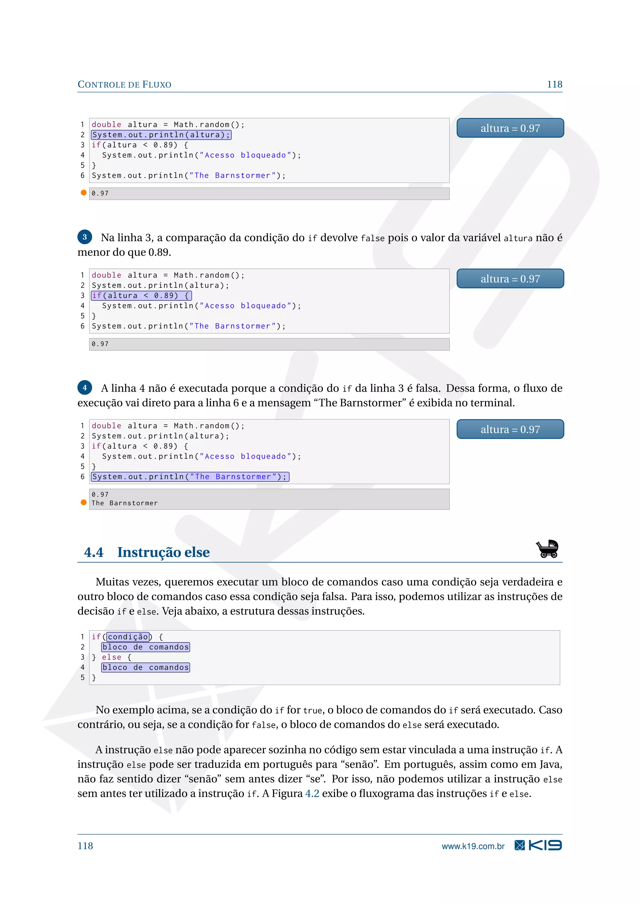 CONTROLE DE FLUXO 118
1 double altura = Math.random ();
2 System.out.println(altura);
3 if(altura  0.89) {
4 System.out.println(Acesso bloqueado);
5 }
6 System.out.println(The Barnstormer);
altura = 0.97
0.97
3 Na linha 3, a comparação da condição do if devolve false pois o valor da variável altura não é
menor do que 0.89.
1 double altura = Math.random ();
2 System.out.println(altura);
3 if(altura  0.89) {
4 System.out.println(Acesso bloqueado);
5 }
6 System.out.println(The Barnstormer);
altura = 0.97
0.97
4 A linha 4 não é executada porque a condição do if da linha 3 é falsa. Dessa forma, o ﬂuxo de
execução vai direto para a linha 6 e a mensagem “The Barnstormer” é exibida no terminal.
1 double altura = Math.random ();
2 System.out.println(altura);
3 if(altura  0.89) {
4 System.out.println(Acesso bloqueado);
5 }
6 System.out.println(The Barnstormer);
altura = 0.97
0.97
The Barnstormer
4.4 Instrução else
Muitas vezes, queremos executar um bloco de comandos caso uma condição seja verdadeira e
outro bloco de comandos caso essa condição seja falsa. Para isso, podemos utilizar as instruções de
decisão if e else. Veja abaixo, a estrutura dessas instruções.
1 if( condição) {
2 bloco de comandos
3 } else {
4 bloco de comandos
5 }
No exemplo acima, se a condição do if for true, o bloco de comandos do if será executado. Caso
contrário, ou seja, se a condição for false, o bloco de comandos do else será executado.
A instrução else não pode aparecer sozinha no código sem estar vinculada a uma instrução if. A
instrução else pode ser traduzida em português para “senão”. Em português, assim como em Java,
não faz sentido dizer “senão” sem antes dizer “se”. Por isso, não podemos utilizar a instrução else
sem antes ter utilizado a instrução if. A Figura 4.2 exibe o ﬂuxograma das instruções if e else.
118 www.k19.com.br
 