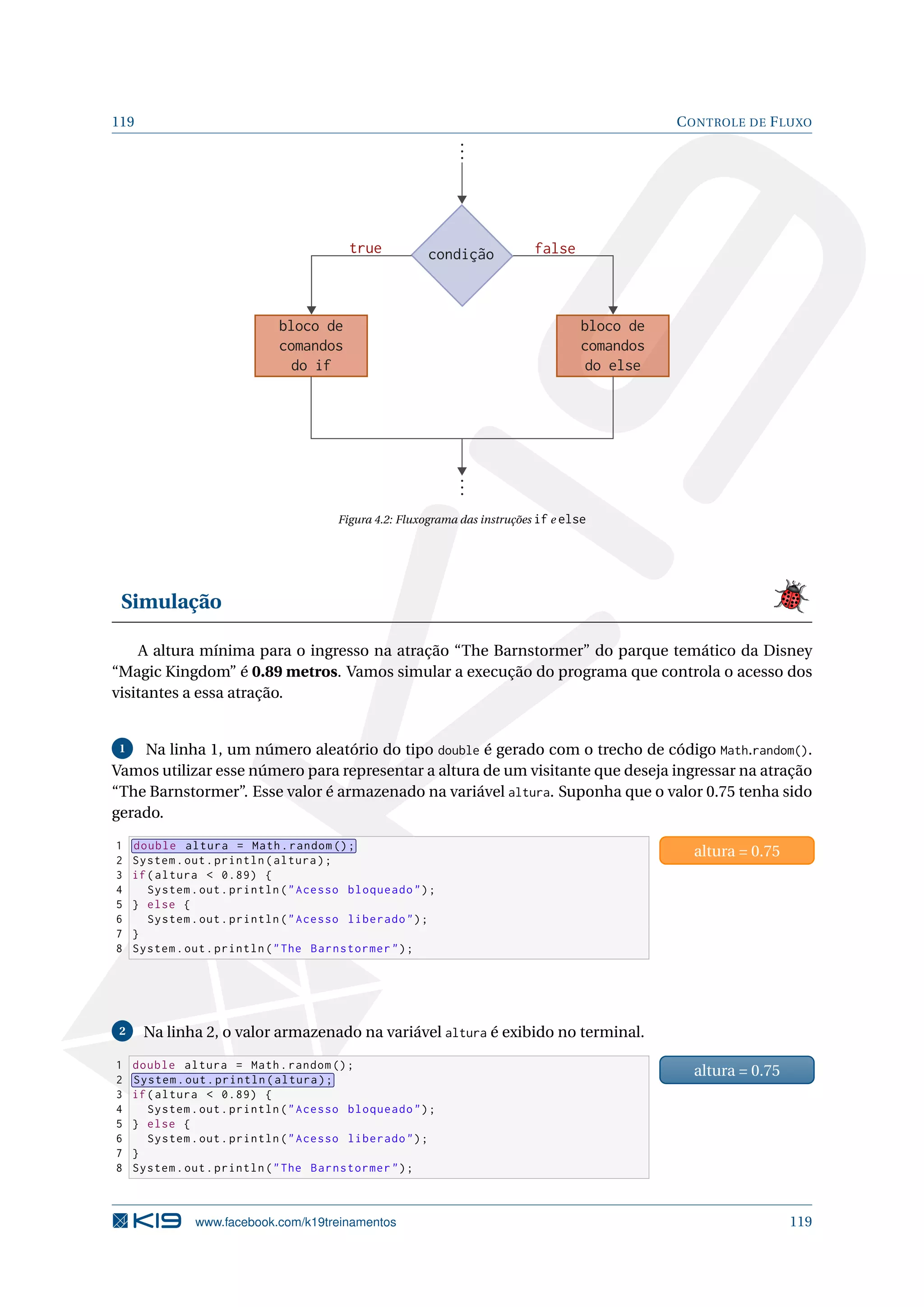 119 CONTROLE DE FLUXO
condição
bloco de
comandos
do else
falsetrue
bloco de
comandos
do if
Figura 4.2: Fluxograma das instruções if e else
Simulação
A altura mínima para o ingresso na atração “The Barnstormer” do parque temático da Disney
“Magic Kingdom” é 0.89 metros. Vamos simular a execução do programa que controla o acesso dos
visitantes a essa atração.
1 Na linha 1, um número aleatório do tipo double é gerado com o trecho de código Math.random().
Vamos utilizar esse número para representar a altura de um visitante que deseja ingressar na atração
“The Barnstormer”. Esse valor é armazenado na variável altura. Suponha que o valor 0.75 tenha sido
gerado.
1 double altura = Math.random ();
2 System.out.println(altura);
3 if(altura  0.89) {
4 System.out.println(Acesso bloqueado);
5 } else {
6 System.out.println(Acesso liberado);
7 }
8 System.out.println(The Barnstormer);
altura = 0.75
2 Na linha 2, o valor armazenado na variável altura é exibido no terminal.
1 double altura = Math.random ();
2 System.out.println(altura);
3 if(altura  0.89) {
4 System.out.println(Acesso bloqueado);
5 } else {
6 System.out.println(Acesso liberado);
7 }
8 System.out.println(The Barnstormer);
altura = 0.75
www.facebook.com/k19treinamentos 119
 