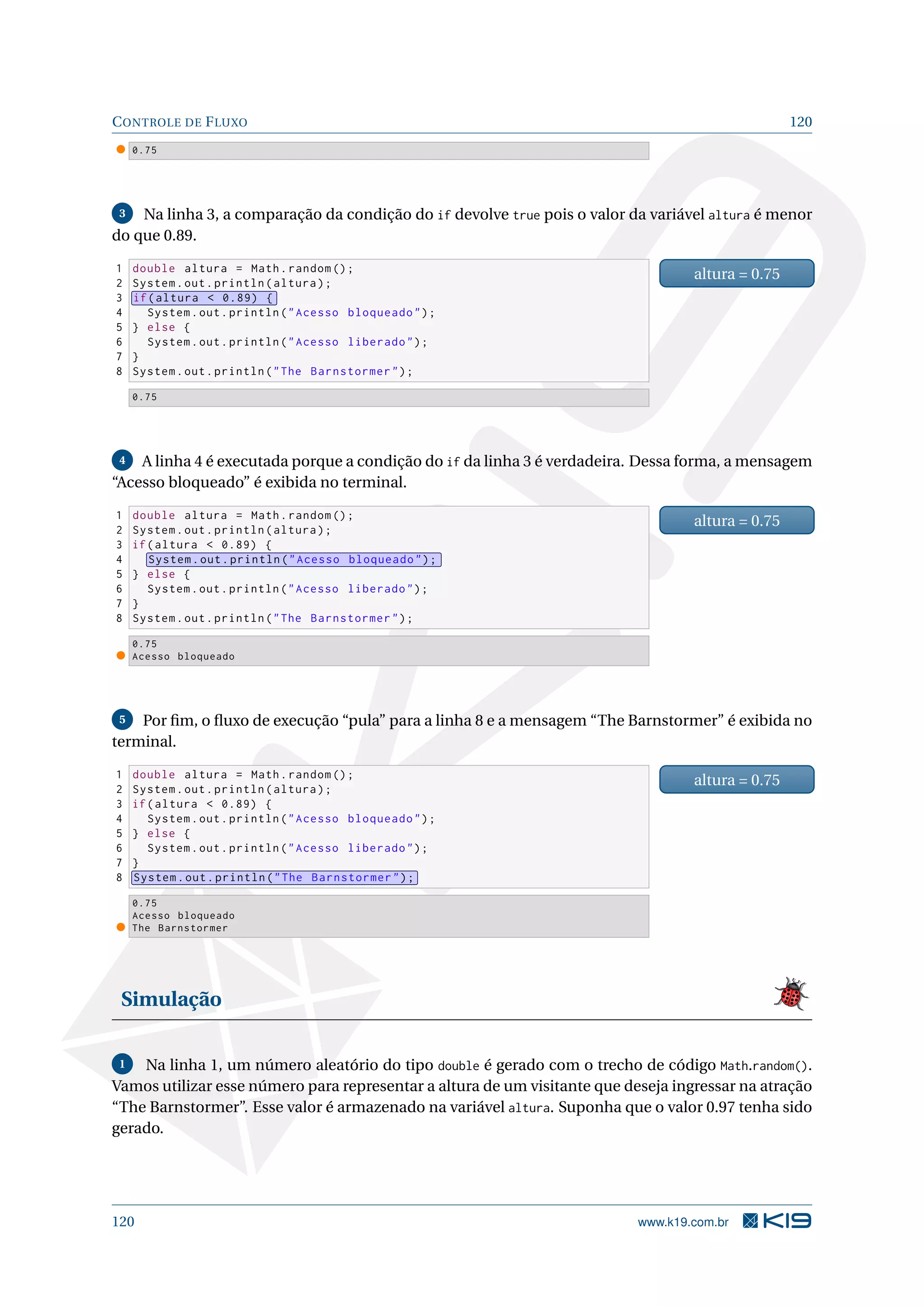 CONTROLE DE FLUXO 120
0.75
3 Na linha 3, a comparação da condição do if devolve true pois o valor da variável altura é menor
do que 0.89.
1 double altura = Math.random ();
2 System.out.println(altura);
3 if(altura  0.89) {
4 System.out.println(Acesso bloqueado);
5 } else {
6 System.out.println(Acesso liberado);
7 }
8 System.out.println(The Barnstormer);
altura = 0.75
0.75
4 A linha 4 é executada porque a condição do if da linha 3 é verdadeira. Dessa forma, a mensagem
“Acesso bloqueado” é exibida no terminal.
1 double altura = Math.random ();
2 System.out.println(altura);
3 if(altura  0.89) {
4 System.out.println(Acesso bloqueado);
5 } else {
6 System.out.println(Acesso liberado);
7 }
8 System.out.println(The Barnstormer);
altura = 0.75
0.75
Acesso bloqueado
5 Por ﬁm, o ﬂuxo de execução “pula” para a linha 8 e a mensagem “The Barnstormer” é exibida no
terminal.
1 double altura = Math.random ();
2 System.out.println(altura);
3 if(altura  0.89) {
4 System.out.println(Acesso bloqueado);
5 } else {
6 System.out.println(Acesso liberado);
7 }
8 System.out.println(The Barnstormer);
altura = 0.75
0.75
Acesso bloqueado
The Barnstormer
Simulação
1 Na linha 1, um número aleatório do tipo double é gerado com o trecho de código Math.random().
Vamos utilizar esse número para representar a altura de um visitante que deseja ingressar na atração
“The Barnstormer”. Esse valor é armazenado na variável altura. Suponha que o valor 0.97 tenha sido
gerado.
120 www.k19.com.br
 