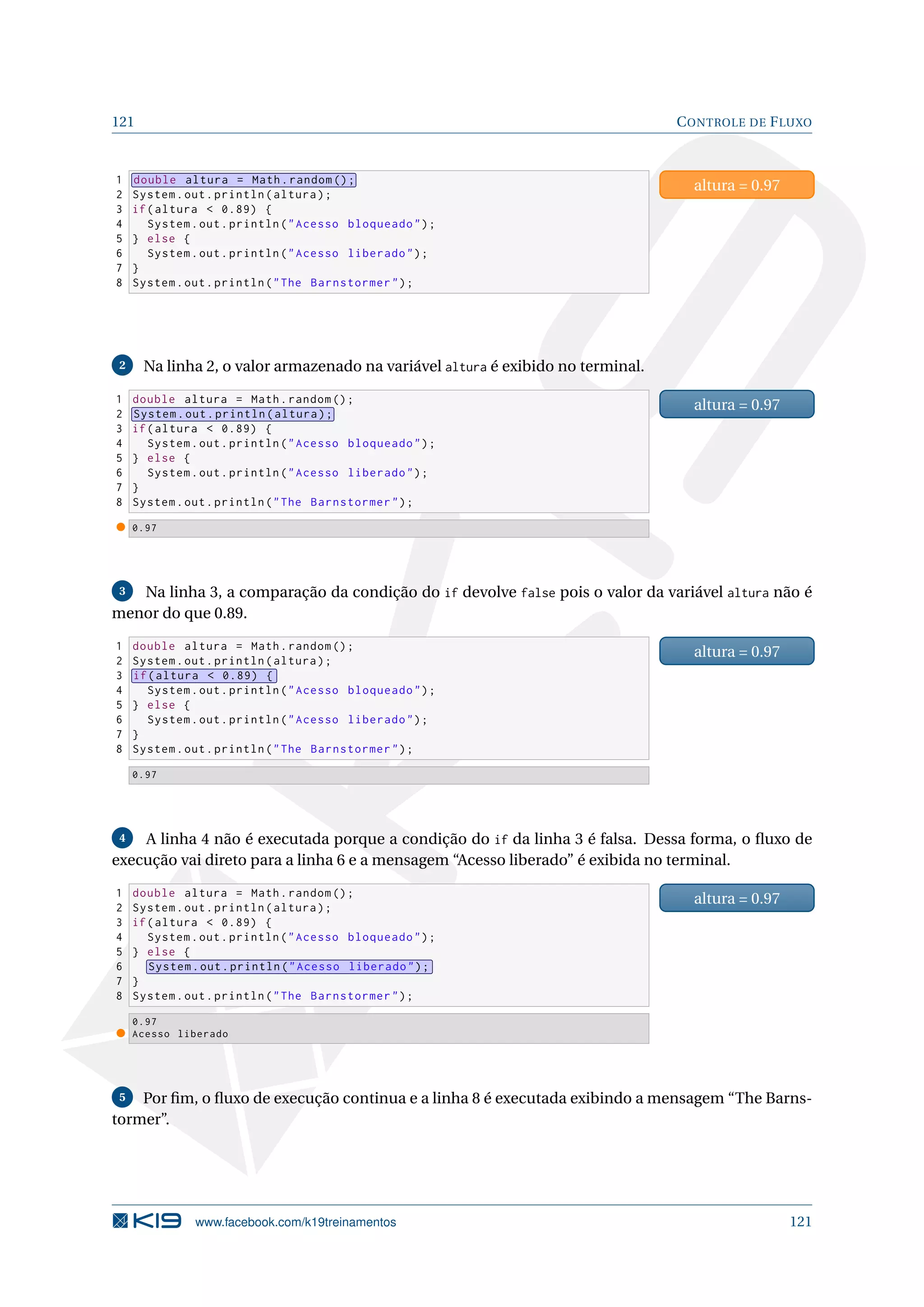 121 CONTROLE DE FLUXO
1 double altura = Math.random ();
2 System.out.println(altura);
3 if(altura  0.89) {
4 System.out.println(Acesso bloqueado);
5 } else {
6 System.out.println(Acesso liberado);
7 }
8 System.out.println(The Barnstormer);
altura = 0.97
2 Na linha 2, o valor armazenado na variável altura é exibido no terminal.
1 double altura = Math.random ();
2 System.out.println(altura);
3 if(altura  0.89) {
4 System.out.println(Acesso bloqueado);
5 } else {
6 System.out.println(Acesso liberado);
7 }
8 System.out.println(The Barnstormer);
altura = 0.97
0.97
3 Na linha 3, a comparação da condição do if devolve false pois o valor da variável altura não é
menor do que 0.89.
1 double altura = Math.random ();
2 System.out.println(altura);
3 if(altura  0.89) {
4 System.out.println(Acesso bloqueado);
5 } else {
6 System.out.println(Acesso liberado);
7 }
8 System.out.println(The Barnstormer);
altura = 0.97
0.97
4 A linha 4 não é executada porque a condição do if da linha 3 é falsa. Dessa forma, o ﬂuxo de
execução vai direto para a linha 6 e a mensagem “Acesso liberado” é exibida no terminal.
1 double altura = Math.random ();
2 System.out.println(altura);
3 if(altura  0.89) {
4 System.out.println(Acesso bloqueado);
5 } else {
6 System.out.println(Acesso liberado);
7 }
8 System.out.println(The Barnstormer);
altura = 0.97
0.97
Acesso liberado
5 Por ﬁm, o ﬂuxo de execução continua e a linha 8 é executada exibindo a mensagem “The Barns-
tormer”.
www.facebook.com/k19treinamentos 121
 