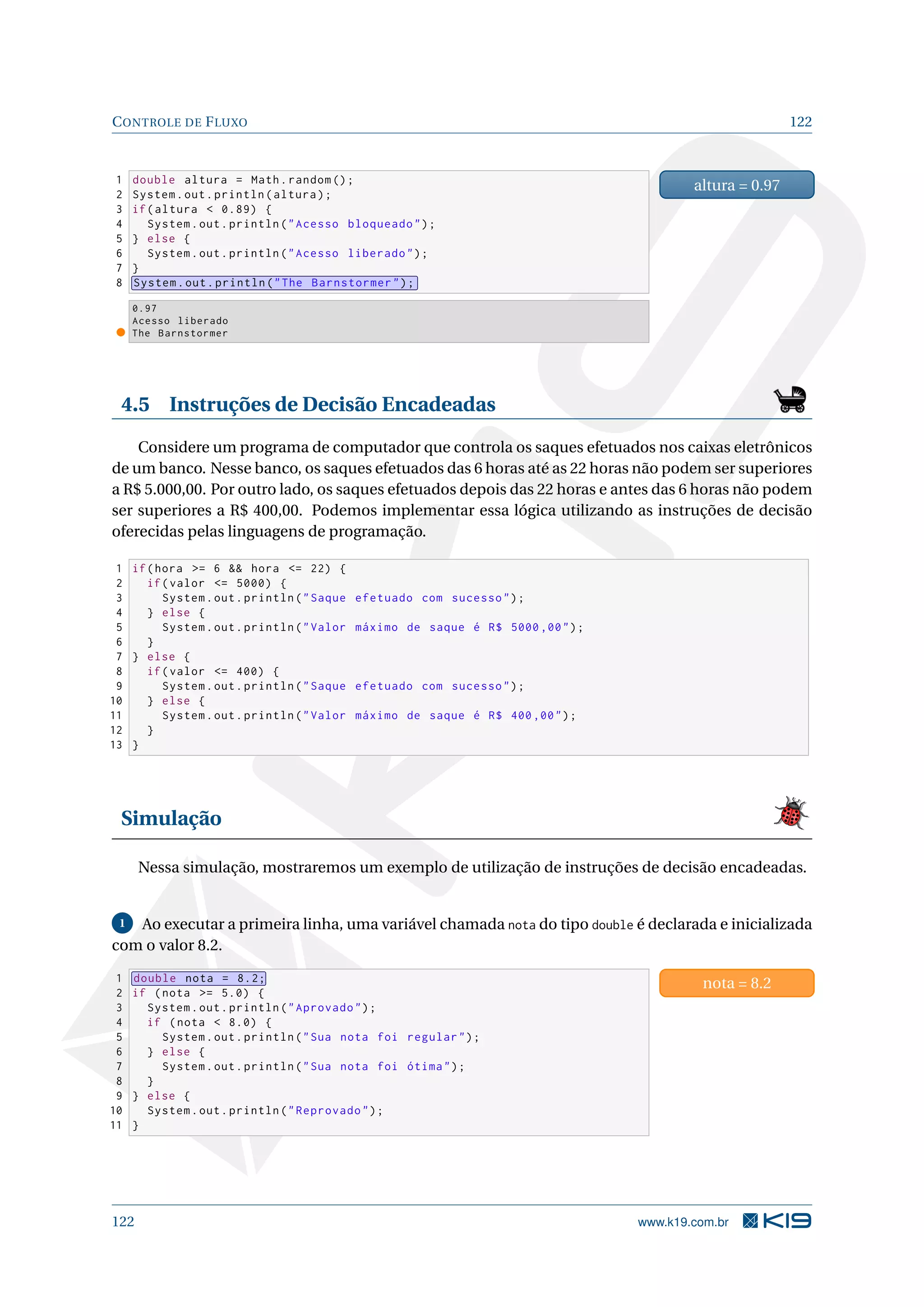 CONTROLE DE FLUXO 122
1 double altura = Math.random ();
2 System.out.println(altura);
3 if(altura  0.89) {
4 System.out.println(Acesso bloqueado);
5 } else {
6 System.out.println(Acesso liberado);
7 }
8 System.out.println(The Barnstormer);
altura = 0.97
0.97
Acesso liberado
The Barnstormer
4.5 Instruções de Decisão Encadeadas
Considere um programa de computador que controla os saques efetuados nos caixas eletrônicos
de um banco. Nesse banco, os saques efetuados das 6 horas até as 22 horas não podem ser superiores
a R$ 5.000,00. Por outro lado, os saques efetuados depois das 22 horas e antes das 6 horas não podem
ser superiores a R$ 400,00. Podemos implementar essa lógica utilizando as instruções de decisão
oferecidas pelas linguagens de programação.
1 if(hora = 6  hora = 22) {
2 if(valor = 5000) {
3 System.out.println(Saque efetuado com sucesso);
4 } else {
5 System.out.println(Valor máximo de saque é R$ 5000 ,00);
6 }
7 } else {
8 if(valor = 400) {
9 System.out.println(Saque efetuado com sucesso);
10 } else {
11 System.out.println(Valor máximo de saque é R$ 400,00);
12 }
13 }
Simulação
Nessa simulação, mostraremos um exemplo de utilização de instruções de decisão encadeadas.
1 Ao executar a primeira linha, uma variável chamada nota do tipo double é declarada e inicializada
com o valor 8.2.
1 double nota = 8.2;
2 if (nota = 5.0) {
3 System.out.println(Aprovado);
4 if (nota  8.0) {
5 System.out.println(Sua nota foi regular);
6 } else {
7 System.out.println(Sua nota foi ótima);
8 }
9 } else {
10 System.out.println(Reprovado);
11 }
nota = 8.2
122 www.k19.com.br
 