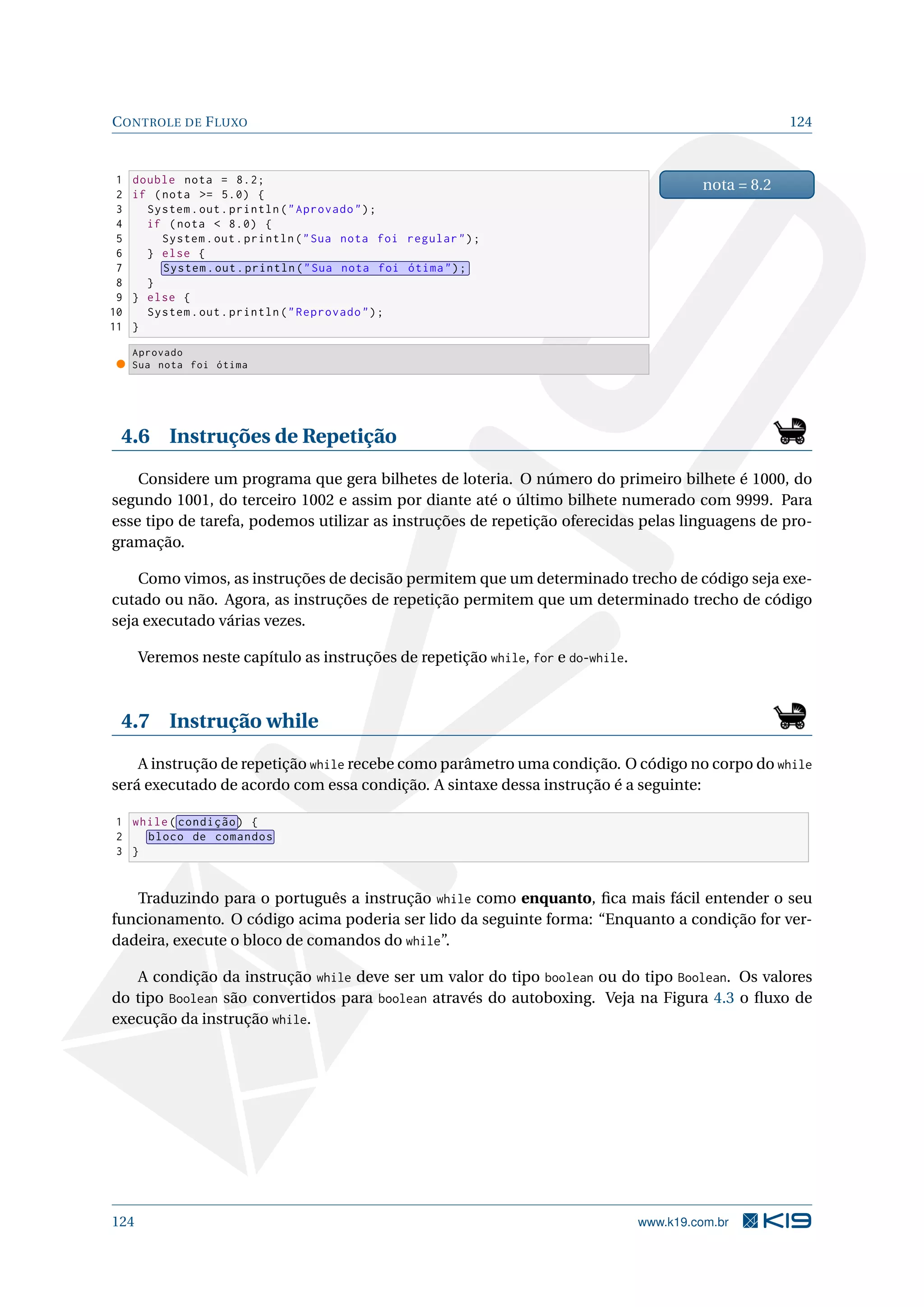 CONTROLE DE FLUXO 124
1 double nota = 8.2;
2 if (nota = 5.0) {
3 System.out.println(Aprovado);
4 if (nota  8.0) {
5 System.out.println(Sua nota foi regular);
6 } else {
7 System.out.println(Sua nota foi ótima);
8 }
9 } else {
10 System.out.println(Reprovado);
11 }
nota = 8.2
Aprovado
Sua nota foi ótima
4.6 Instruções de Repetição
Considere um programa que gera bilhetes de loteria. O número do primeiro bilhete é 1000, do
segundo 1001, do terceiro 1002 e assim por diante até o último bilhete numerado com 9999. Para
esse tipo de tarefa, podemos utilizar as instruções de repetição oferecidas pelas linguagens de pro-
gramação.
Como vimos, as instruções de decisão permitem que um determinado trecho de código seja exe-
cutado ou não. Agora, as instruções de repetição permitem que um determinado trecho de código
seja executado várias vezes.
Veremos neste capítulo as instruções de repetição while, for e do-while.
4.7 Instrução while
A instrução de repetição while recebe como parâmetro uma condição. O código no corpo do while
será executado de acordo com essa condição. A sintaxe dessa instrução é a seguinte:
1 while( condição) {
2 bloco de comandos
3 }
Traduzindo para o português a instrução while como enquanto, ﬁca mais fácil entender o seu
funcionamento. O código acima poderia ser lido da seguinte forma: “Enquanto a condição for ver-
dadeira, execute o bloco de comandos do while”.
A condição da instrução while deve ser um valor do tipo boolean ou do tipo Boolean. Os valores
do tipo Boolean são convertidos para boolean através do autoboxing. Veja na Figura 4.3 o ﬂuxo de
execução da instrução while.
124 www.k19.com.br
 
