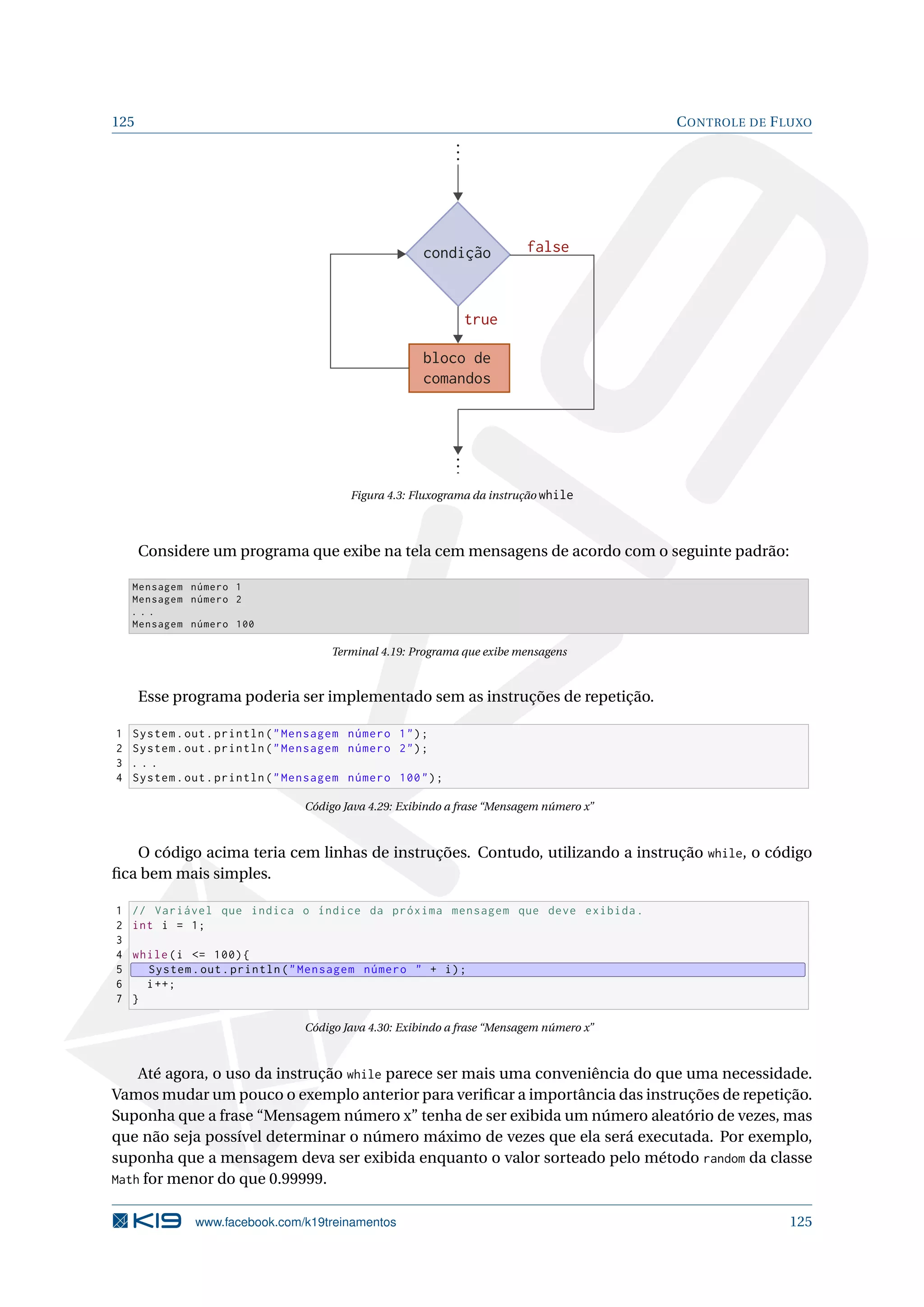 125 CONTROLE DE FLUXO
condição
bloco de
comandos
false
true
Figura 4.3: Fluxograma da instrução while
Considere um programa que exibe na tela cem mensagens de acordo com o seguinte padrão:
Mensagem número 1
Mensagem número 2
. . .
Mensagem número 100
Terminal 4.19: Programa que exibe mensagens
Esse programa poderia ser implementado sem as instruções de repetição.
1 System.out.println(Mensagem número 1);
2 System.out.println(Mensagem número 2);
3 . . .
4 System.out.println(Mensagem número 100);
Código Java 4.29: Exibindo a frase “Mensagem número x”
O código acima teria cem linhas de instruções. Contudo, utilizando a instrução while, o código
ﬁca bem mais simples.
1 // Variável que indica o índice da próxima mensagem que deve exibida.
2 int i = 1;
3
4 while(i = 100){
5 System.out.println(Mensagem número  + i);
6 i++;
7 }
Código Java 4.30: Exibindo a frase “Mensagem número x”
Até agora, o uso da instrução while parece ser mais uma conveniência do que uma necessidade.
Vamos mudar um pouco o exemplo anterior para veriﬁcar a importância das instruções de repetição.
Suponha que a frase “Mensagem número x” tenha de ser exibida um número aleatório de vezes, mas
que não seja possível determinar o número máximo de vezes que ela será executada. Por exemplo,
suponha que a mensagem deva ser exibida enquanto o valor sorteado pelo método random da classe
Math for menor do que 0.99999.
www.facebook.com/k19treinamentos 125
 