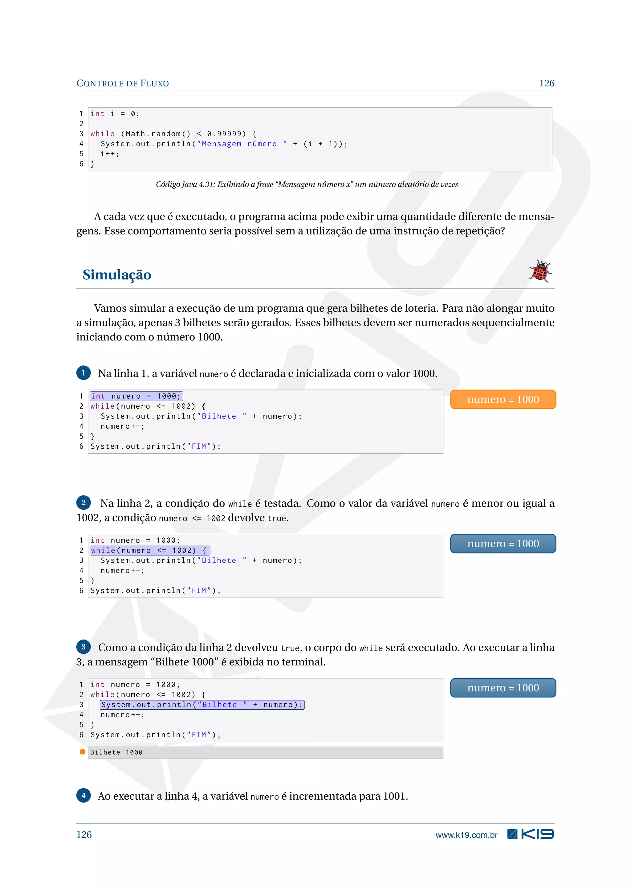CONTROLE DE FLUXO 126
1 int i = 0;
2
3 while (Math.random ()  0.99999) {
4 System.out.println(Mensagem número  + (i + 1));
5 i++;
6 }
Código Java 4.31: Exibindo a frase “Mensagem número x” um número aleatório de vezes
A cada vez que é executado, o programa acima pode exibir uma quantidade diferente de mensa-
gens. Esse comportamento seria possível sem a utilização de uma instrução de repetição?
Simulação
Vamos simular a execução de um programa que gera bilhetes de loteria. Para não alongar muito
a simulação, apenas 3 bilhetes serão gerados. Esses bilhetes devem ser numerados sequencialmente
iniciando com o número 1000.
1 Na linha 1, a variável numero é declarada e inicializada com o valor 1000.
1 int numero = 1000;
2 while(numero = 1002) {
3 System.out.println(Bilhete  + numero);
4 numero ++;
5 }
6 System.out.println(FIM);
numero = 1000
2 Na linha 2, a condição do while é testada. Como o valor da variável numero é menor ou igual a
1002, a condição numero = 1002 devolve true.
1 int numero = 1000;
2 while(numero = 1002) {
3 System.out.println(Bilhete  + numero);
4 numero ++;
5 }
6 System.out.println(FIM);
numero = 1000
3 Como a condição da linha 2 devolveu true, o corpo do while será executado. Ao executar a linha
3, a mensagem “Bilhete 1000” é exibida no terminal.
1 int numero = 1000;
2 while(numero = 1002) {
3 System.out.println(Bilhete  + numero);
4 numero ++;
5 }
6 System.out.println(FIM);
numero = 1000
Bilhete 1000
4 Ao executar a linha 4, a variável numero é incrementada para 1001.
126 www.k19.com.br
 